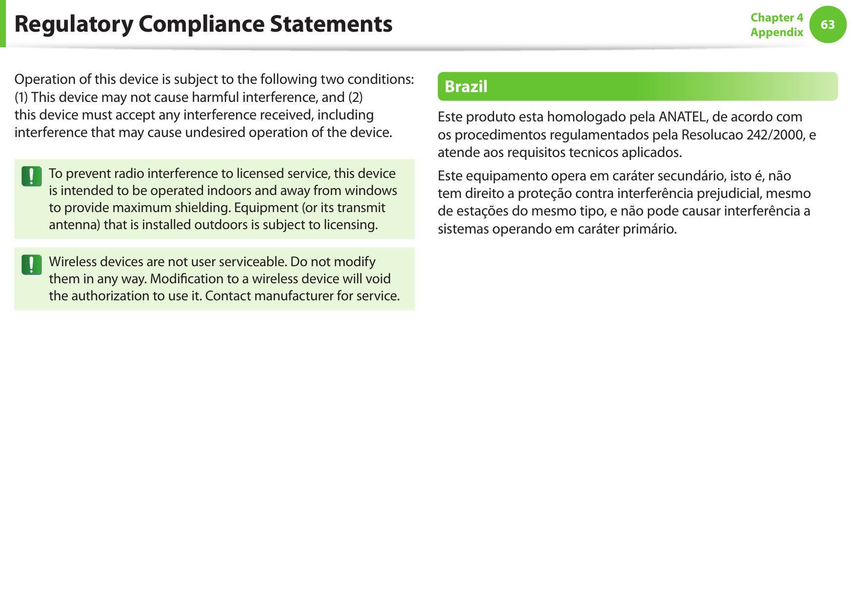 6263Chapter 4 AppendixOperation of this device is subject to the following two conditions: (1) This device may not cause harmful interference, and (2) this device must accept any interference received, including interference that may cause undesired operation of the device.To prevent radio interference to licensed service, this device is intended to be operated indoors and away from windows to provide maximum shielding. Equipment (or its transmit antenna) that is installed outdoors is subject to licensing.Wireless devices are not user serviceable. Do not modify them in any way. Modication to a wireless device will void the authorization to use it. Contact manufacturer for service.BrazilEste produto esta homologado pela ANATEL, de acordo com os procedimentos regulamentados pela Resolucao 242/2000, e atende aos requisitos tecnicos aplicados.Este equipamento opera em car&aacute;ter secund&aacute;rio, isto &eacute;, n&atilde;o tem direito a prote&ccedil;&atilde;o contra interfer&ecirc;ncia prejudicial, mesmo de esta&ccedil;&otilde;es do mesmo tipo, e n&atilde;o pode causar interfer&ecirc;ncia a sistemas operando em car&aacute;ter prim&aacute;rio.Regulatory Compliance Statements