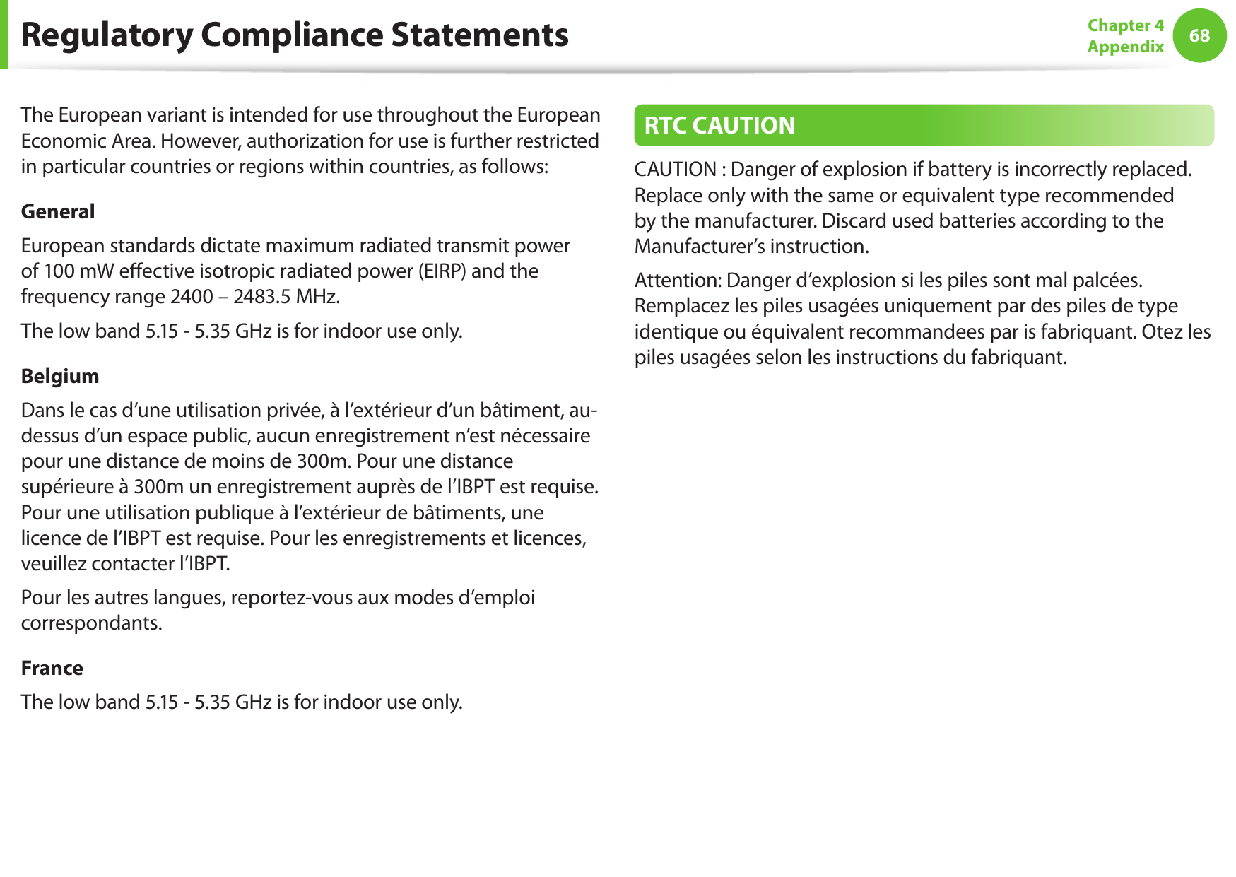 68Chapter 4 AppendixThe European variant is intended for use throughout the European Economic Area. However, authorization for use is further restricted in particular countries or regions within countries, as follows: GeneralEuropean standards dictate maximum radiated transmit power of 100 mW eective isotropic radiated power (EIRP) and the frequency range 2400 &ndash; 2483.5 MHz.The low band 5.15 - 5.35 GHz is for indoor use only.BelgiumDans le cas d&rsquo;une utilisation priv&eacute;e, &agrave; l&rsquo;ext&eacute;rieur d&rsquo;un b&acirc;timent, au-dessus d&rsquo;un espace public, aucun enregistrement n&rsquo;est n&eacute;cessaire pour une distance de moins de 300m. Pour une distance sup&eacute;rieure &agrave; 300m un enregistrement aupr&egrave;s de l&rsquo;IBPT est requise. Pour une utilisation publique &agrave; l&rsquo;ext&eacute;rieur de b&acirc;timents, une licence de l&rsquo;IBPT est requise. Pour les enregistrements et licences, veuillez contacter l&rsquo;IBPT.Pour les autres langues, reportez-vous aux modes d&rsquo;emploi correspondants.FranceThe low band 5.15 - 5.35 GHz is for indoor use only.RTC CAUTIONCAUTION : Danger of explosion if battery is incorrectly replaced. Replace only with the same or equivalent type recommended by the manufacturer. Discard used batteries according to the Manufacturer&rsquo;s instruction.Attention: Danger d&rsquo;explosion si les piles sont mal palc&eacute;es. Remplacez les piles usag&eacute;es uniquement par des piles de type identique ou &eacute;quivalent recommandees par is fabriquant. Otez les piles usag&eacute;es selon les instructions du fabriquant.Regulatory Compliance Statements