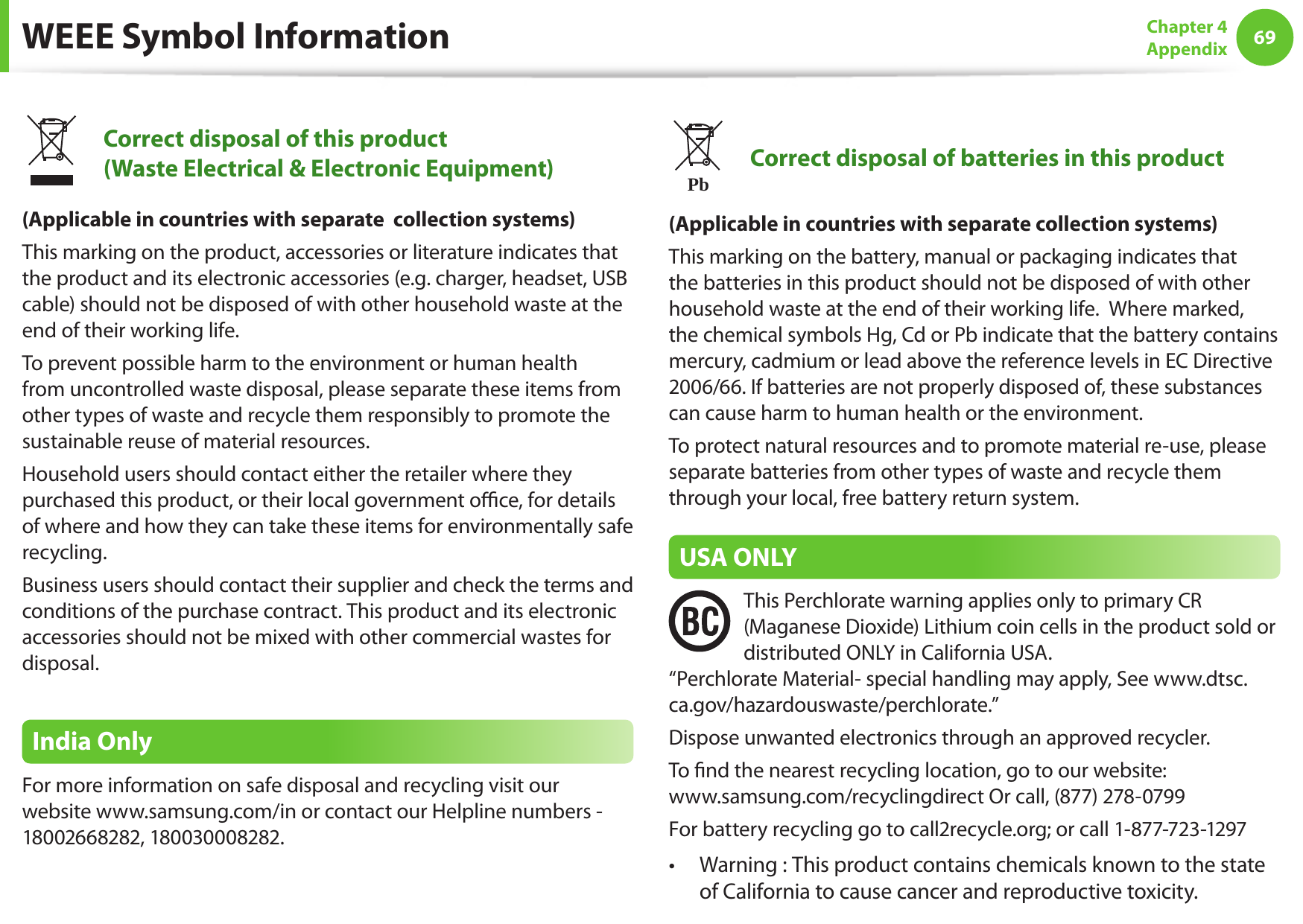 6869Chapter 4 AppendixWEEE Symbol InformationCorrect disposal of this product (Waste Electrical &amp; Electronic Equipment)(Applicable in countries with separate  collection systems)This marking on the product, accessories or literature indicates that the product and its electronic accessories (e.g. charger, headset, USB cable) should not be disposed of with other household waste at the end of their working life. To prevent possible harm to the environment or human health from uncontrolled waste disposal, please separate these items from other types of waste and recycle them responsibly to promote the sustainable reuse of material resources.Household users should contact either the retailer where they purchased this product, or their local government oce, for details of where and how they can take these items for environmentally safe recycling.Business users should contact their supplier and check the terms and conditions of the purchase contract. This product and its electronic accessories should not be mixed with other commercial wastes for disposal.India OnlyFor more information on safe disposal and recycling visit our website www.samsung.com/in or contact our Helpline numbers - 18002668282, 180030008282.PbCorrect disposal of batteries in this product(Applicable in countries with separate collection systems)This marking on the battery, manual or packaging indicates that the batteries in this product should not be disposed of with other household waste at the end of their working life.  Where marked, the chemical symbols Hg, Cd or Pb indicate that the battery contains mercury, cadmium or lead above the reference levels in EC Directive 2006/66. If batteries are not properly disposed of, these substances can cause harm to human health or the environment.To protect natural resources and to promote material re-use, please separate batteries from other types of waste and recycle them through your local, free battery return system.USA ONLYThis Perchlorate warning applies only to primary CR (Maganese Dioxide) Lithium coin cells in the product sold or distributed ONLY in California USA. &ldquo;Perchlorate Material- special handling may apply, See www.dtsc.ca.gov/hazardouswaste/perchlorate.&rdquo;Dispose unwanted electronics through an approved recycler.To nd the nearest recycling location, go to our website:  www.samsung.com/recyclingdirect Or call, (877) 278-0799For battery recycling go to call2recycle.org; or call 1-877-723-1297Warning : This product contains chemicals known to the state &bull; of California to cause cancer and reproductive toxicity.
