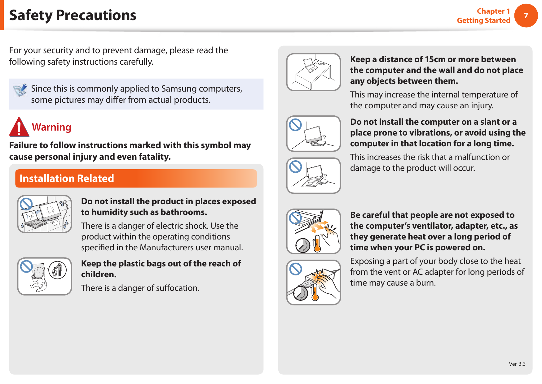 67Chapter 1 Getting StartedInstallation RelatedDo not install the product in places exposed to humidity such as bathrooms.There is a danger of electric shock. Use the product within the operating conditions speci ed in the Manufacturers user manual.Keep the plastic bags out of the reach of children.There is a danger of su ocation. Safety PrecautionsKeep a distance of 15cm or more between the computer and the wall and do not place any objects between them.This may increase the internal temperature of the computer and may cause an injury.Do not install the computer on a slant or a place prone to vibrations, or avoid using the computer in that location for a long time.This increases the risk that a malfunction or damage to the product will occur.Be careful that people are not exposed to the computer&rsquo;s ventilator, adapter, etc., as they generate heat over a long period of time when your PC is powered on.Exposing a part of your body close to the heat from the vent or AC adapter for long periods of time may cause a burn.For your security and to prevent damage, please read the following safety instructions carefully.Since this is commonly applied to Samsung computers, some pictures may di er from actual products. WarningFailure to follow instructions marked with this symbol may cause personal injury and even fatality.Ver 3.3