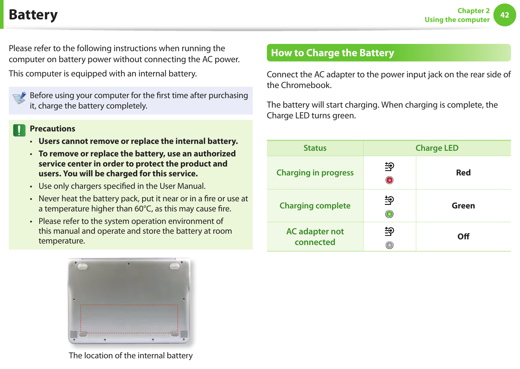 42Chapter 2Using the computer BatteryPlease refer to the following instructions when running the computer on battery power without connecting the AC power. This computer is equipped with an internal battery.Before using your computer for the  rst time after purchasing it, charge the battery completely.PrecautionsUsers cannot remove or replace the internal battery. • To remove or replace the battery, use an authorized  • service center in order to protect the product and users. You will be charged for this service. Use only chargers speci ed in the User Manual. • Never heat the battery pack, put it near or in a  re or use at  • a temperature higher than 60°C, as this may cause  re. Please refer to the system operation environment of  • this manual and operate and store the battery at room temperature. The location of the internal batteryHow to Charge the BatteryConnect the AC adapter to the power input jack on the rear side of the Chromebook. The battery will start charging. When charging is complete, the Charge LED turns green.Status Charge LEDCharging in progress RedCharging complete GreenAC adapter not connected O  