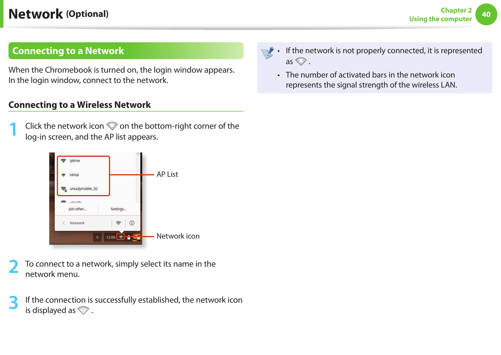 40Chapter 2Using the computerConnecting to a NetworkWhen the Chromebook is turned on, the login window appears. In the login window, connect to the network.Connecting to a Wireless Network1 Click the network icon on the bottom-right corner of the log-in screen, and the AP list appears.AP ListNetwork icon2 To connect to a network, simply select its name in the network menu.3 If the connection is successfully established, the network icon is displayed as .If the network is not properly connected, it is represented • as . The number of activated bars in the network icon • represents the signal strength of the wireless LAN. Network (Optional)