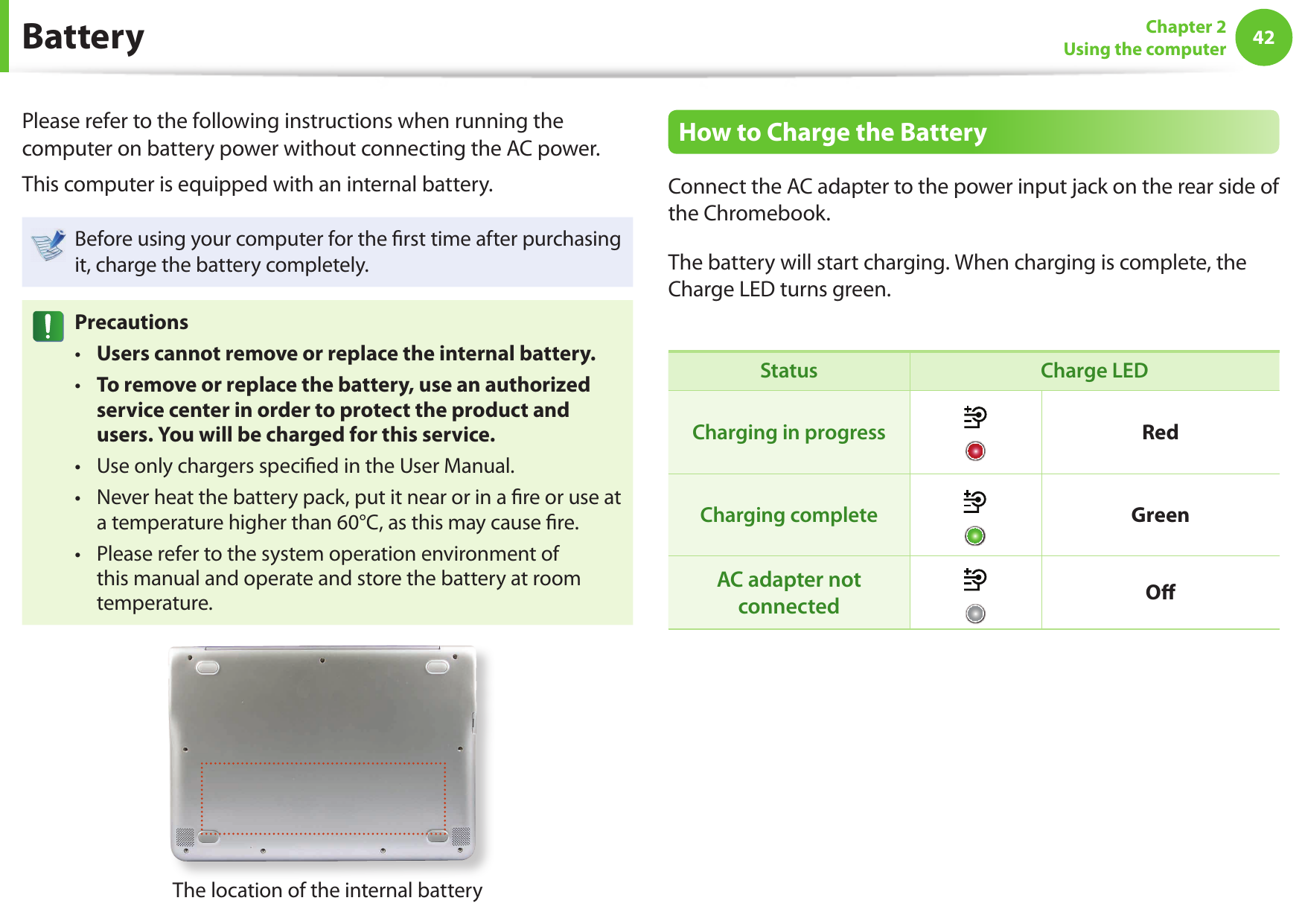 42Chapter 2Using the computer BatteryPlease refer to the following instructions when running the computer on battery power without connecting the AC power. This computer is equipped with an internal battery.Before using your computer for the rst time after purchasing it, charge the battery completely.PrecautionsUsers cannot remove or replace the internal battery. • To remove or replace the battery, use an authorized • service center in order to protect the product and users. You will be charged for this service. Use only chargers speci ed in the User Manual. • Never heat the battery pack, put it near or in a re or use at • a temperature higher than 60°C, as this may cause re. Please refer to the system operation environment of • this manual and operate and store the battery at room temperature. The location of the internal batteryHow to Charge the BatteryConnect the AC adapter to the power input jack on the rear side of the Chromebook. The battery will start charging. When charging is complete, the Charge LED turns green.Status Charge LEDCharging in progress RedCharging complete GreenAC adapter not connected O 