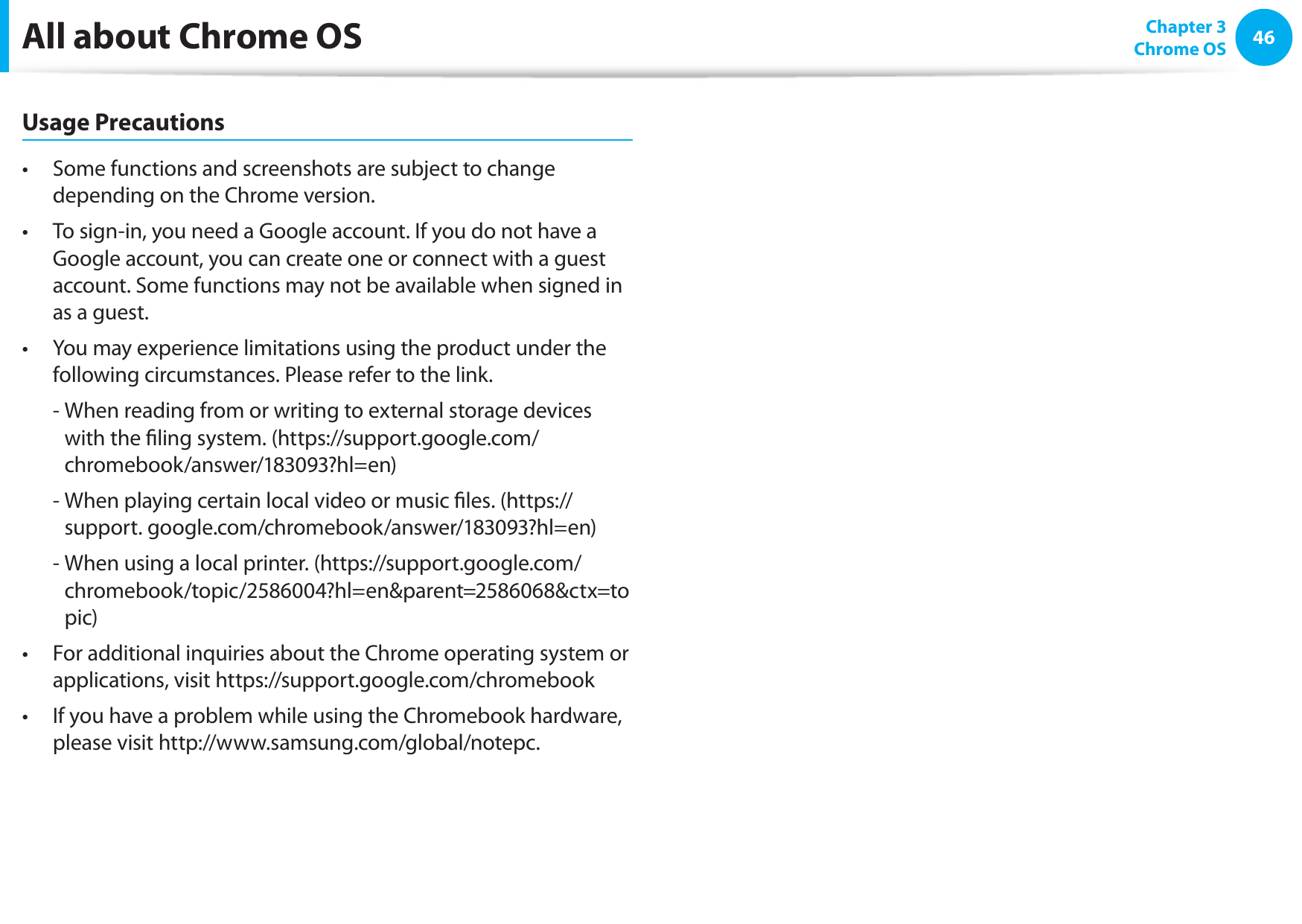46Chapter 3 Chrome OSAll about Chrome OSUsage PrecautionsSome functions and screenshots are subject to change • depending on the Chrome version.To sign-in, you need a Google account. If you do not have a • Google account, you can create one or connect with a guest account. Some functions may not be available when signed in as a guest.You may experience limitations using the product under the • following circumstances. Please refer to the link.- When reading from or writing to external storage devices with the ling system. (https://support.google.com/chromebook/answer/183093?hl=en)- When playing certain local video or music les. (https://support. google.com/chromebook/answer/183093?hl=en)- When using a local printer. (https://support.google.com/chromebook/topic/2586004?hl=en&parent=2586068&ctx=topic)For additional inquiries about the Chrome operating system or • applications, visit https://support.google.com/chromebookIf you have a problem while using the Chromebook hardware, • please visit http://www.samsung.com/global/notepc.
