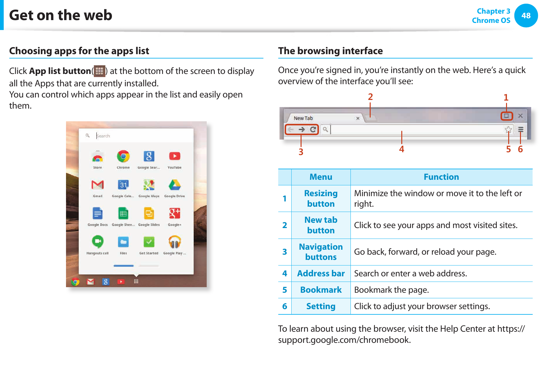 48 Chapter 3Chrome OSGet on the webChoosing apps for the apps listClick App list button( ) at the bottom of the screen to display all the Apps that are currently installed.You can control which apps appear in the list and easily open them.The browsing interfaceOnce you’re signed in, you’re instantly on the web. Here’s a quick overview of the interface you’ll see:1234 5 6Menu Function1Resizing buttonMinimize the window or move it to the left or right.2New tab button Click to see your apps and most visited sites.3Navigation buttons Go back, forward, or reload your page.4 Address bar Search or enter a web address.5Bookmark Bookmark the page.6Setting Click to adjust your browser settings.To learn about using the browser, visit the Help Center at https://support.google.com/chromebook.