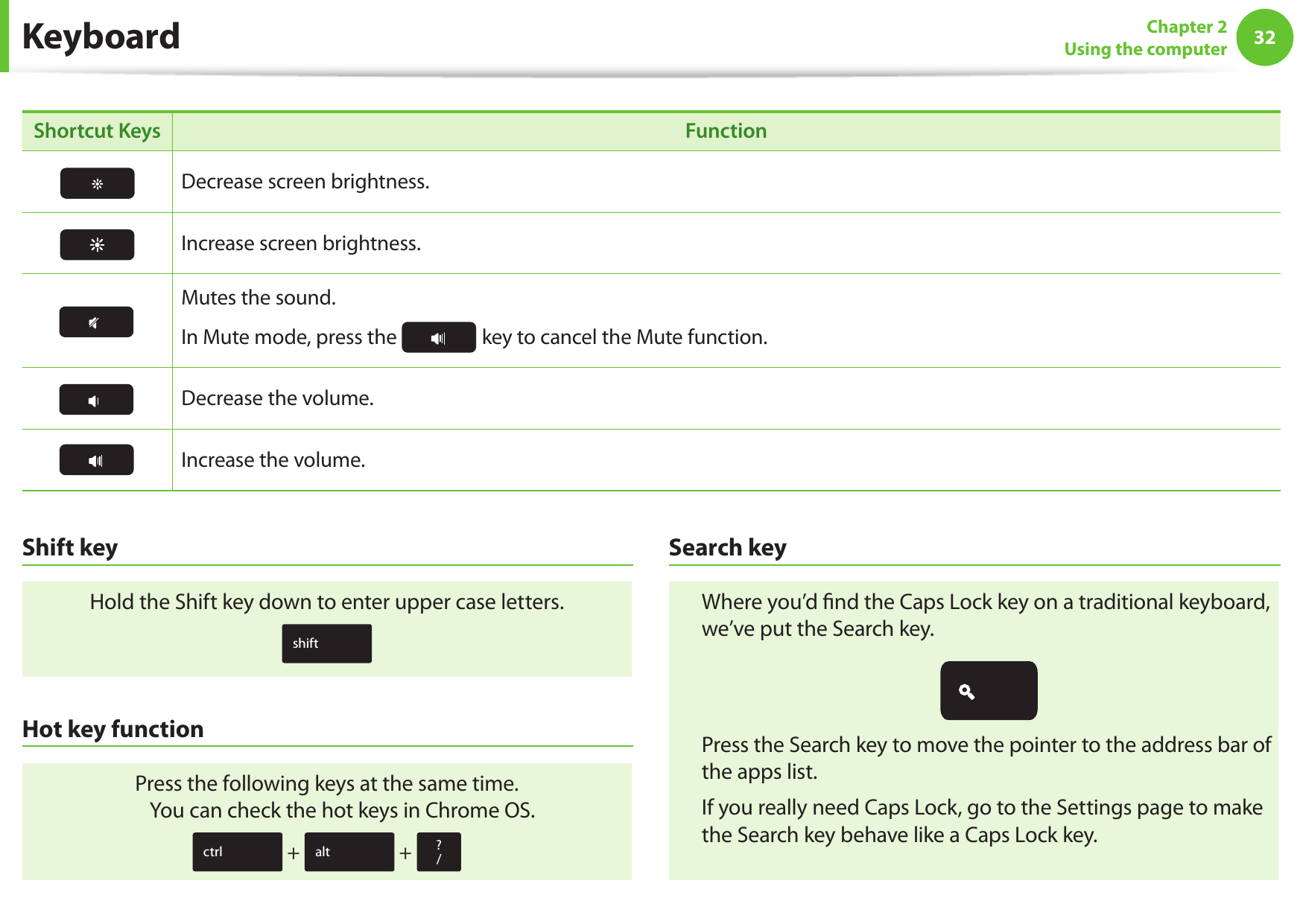 32Chapter 2 Using the computerKeyboardShortcut Keys FunctionDecrease screen brightness.Increase screen brightness.Mutes the sound.In Mute mode, press the key to cancel the Mute function.Decrease the volume.Increase the volume.Shift keyHold the Shift key down to enter upper case letters.shiftHot key functionPress the following keys at the same time. You can check the hot keys in Chrome OS.ctrl + alt + ? /Search keyWhere you’d nd the Caps Lock key on a traditional keyboard, we’ve put the Search key. Press the Search key to move the pointer to the address bar of the apps list.If you really need Caps Lock, go to the Settings page to make the Search key behave like a Caps Lock key.