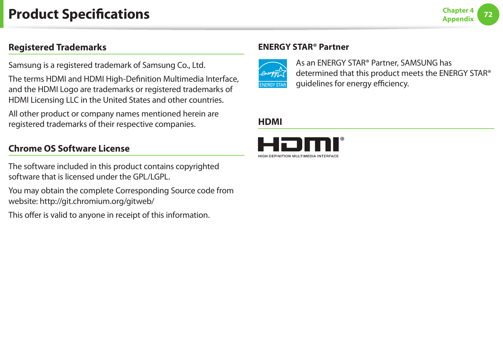 72Chapter 4 AppendixRegistered TrademarksSamsung is a registered trademark of Samsung Co., Ltd.The terms HDMI and HDMI High-Denition Multimedia Interface, and the HDMI Logo are trademarks or registered trademarks of HDMI Licensing LLC in the United States and other countries.All other product or company names mentioned herein are registered trademarks of their respective companies.Chrome OS Software LicenseThe software included in this product contains copyrighted software that is licensed under the GPL/LGPL.You may obtain the complete Corresponding Source code from website: http://git.chromium.org/gitweb/This oer is valid to anyone in receipt of this information.ENERGY STAR® PartnerAs an ENERGY STAR® Partner, SAMSUNG has determined that this product meets the ENERGY STAR® guidelines for energy eciency.HDMIProduct Specications