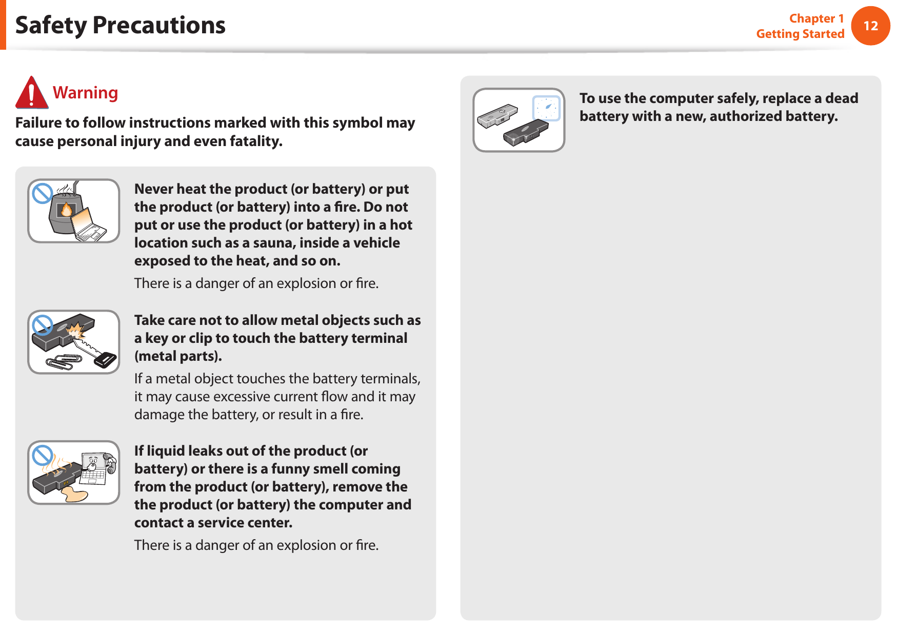 12Chapter 1 Getting StartedSafety Precautions WarningFailure to follow instructions marked with this symbol may cause personal injury and even fatality.Never heat the product (or battery) or put the product (or battery) into a re. Do not put or use the product (or battery) in a hot location such as a sauna, inside a vehicle exposed to the heat, and so on.There is a danger of an explosion or re.Take care not to allow metal objects such as a key or clip to touch the battery terminal (metal parts).If a metal object touches the battery terminals, it may cause excessive current ow and it may damage the battery, or result in a re.If liquid leaks out of the product (or battery) or there is a funny smell coming from the product (or battery), remove the the product (or battery) the computer and contact a service center.There is a danger of an explosion or re.To use the computer safely, replace a dead battery with a new, authorized battery.