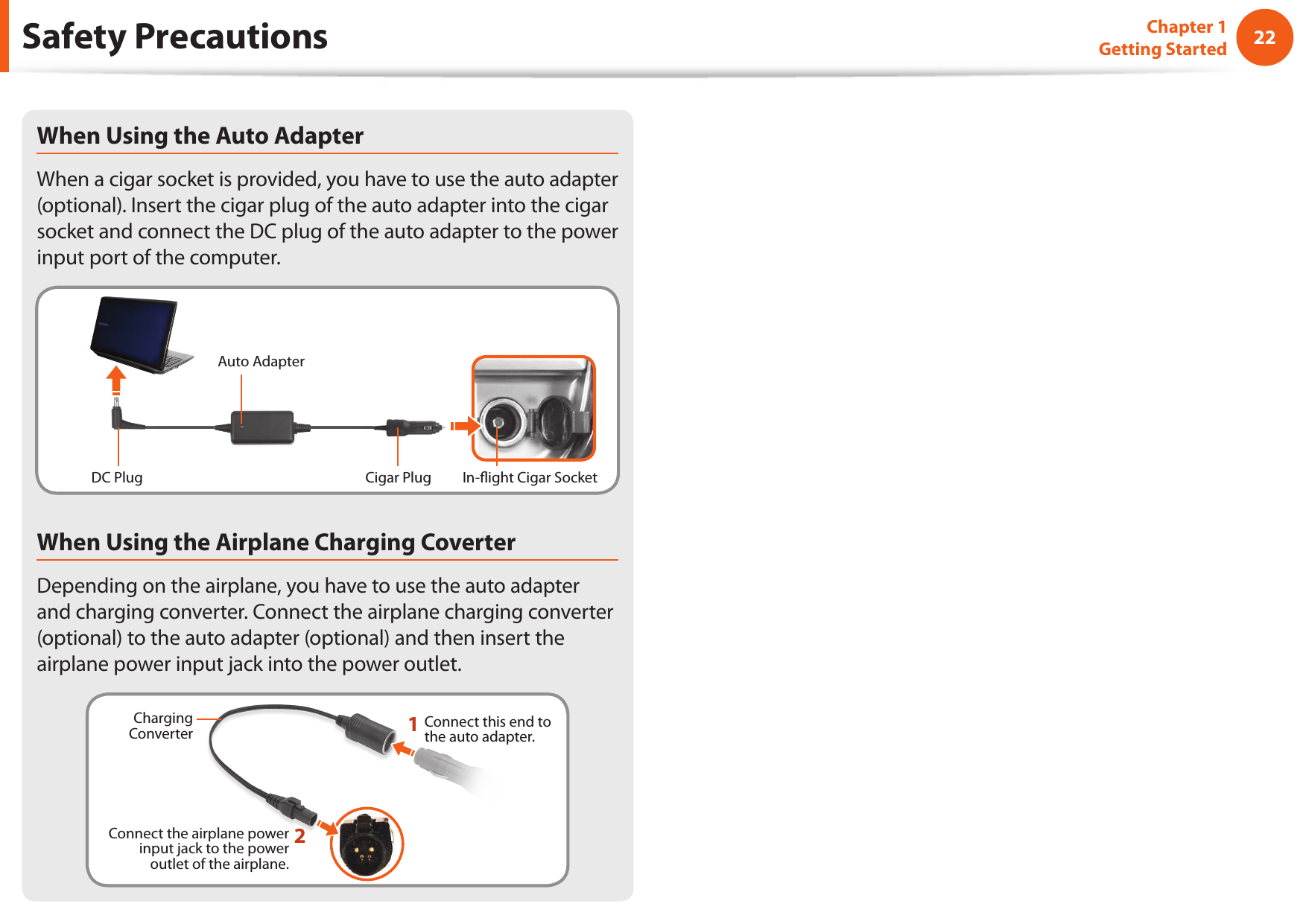 22Chapter 1 Getting StartedSafety PrecautionsWhen Using the Auto AdapterWhen a cigar socket is provided, you have to use the auto adapter (optional). Insert the cigar plug of the auto adapter into the cigar socket and connect the DC plug of the auto adapter to the power input port of the computer.Auto AdapterIn- ight Cigar SocketCigar PlugDC PlugWhen Using the Airplane Charging CoverterDepending on the airplane, you have to use the auto adapter and charging converter. Connect the airplane charging converter (optional) to the auto adapter (optional) and then insert the airplane power input jack into the power outlet.Charging Converter 1Connect this end to the auto adapter.Connect the airplane power input jack to the power outlet of the airplane.2