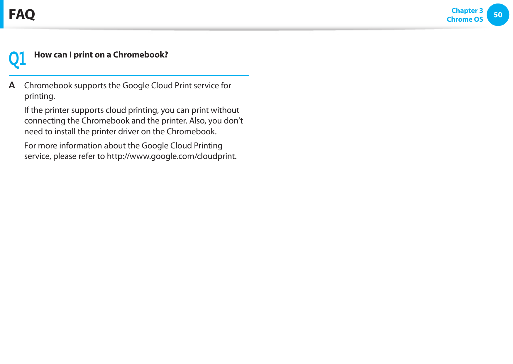 50Chapter 3 Chrome OSFAQQ1How can I print on a Chromebook?A Chromebook supports the Google Cloud Print service for printing. If the printer supports cloud printing, you can print without connecting the Chromebook and the printer. Also, you don’t need to install the printer driver on the Chromebook. For more information about the Google Cloud Printing service, please refer to http://www.google.com/cloudprint.