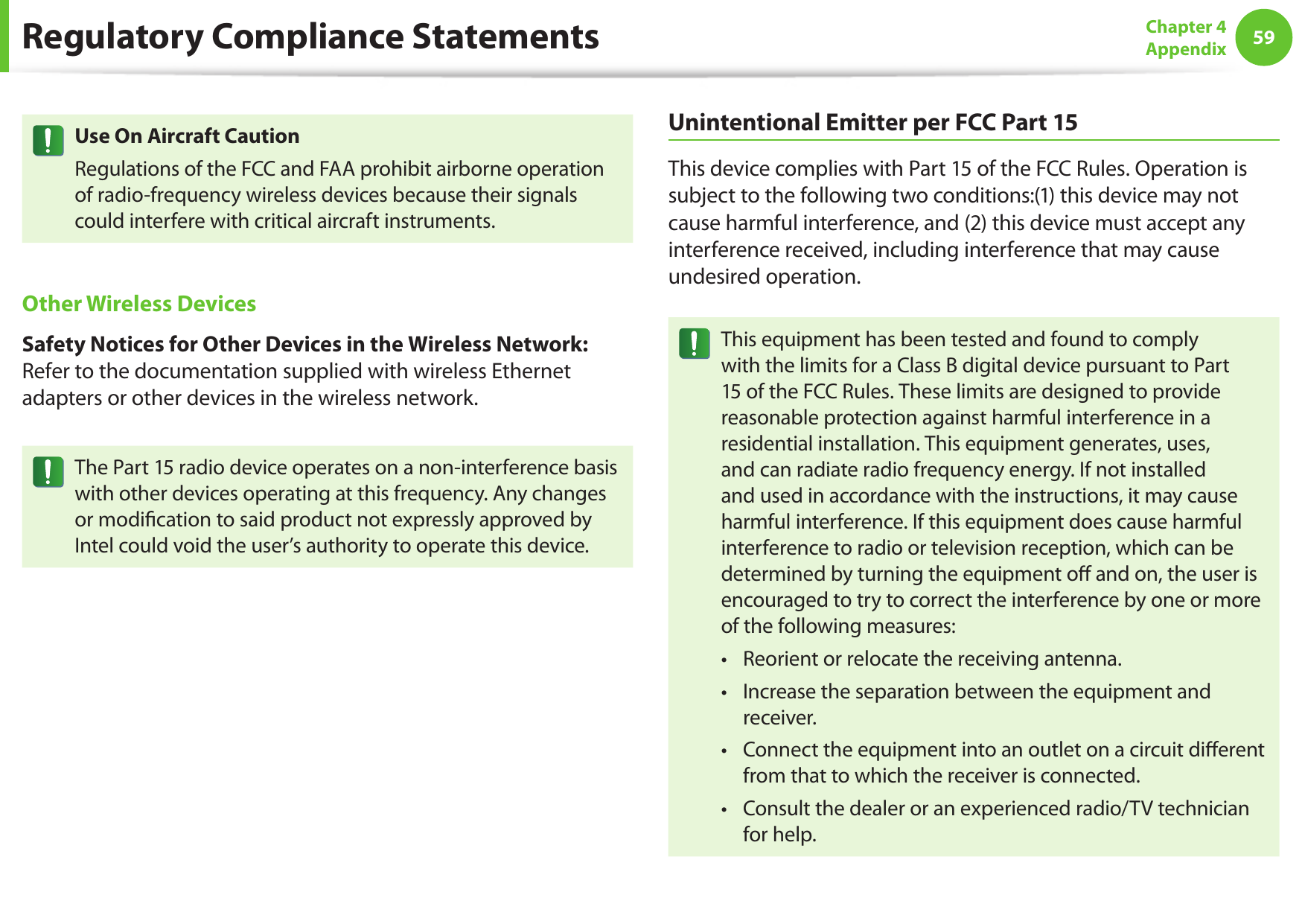 5859Chapter 4 AppendixUse On Aircraft CautionRegulations of the FCC and FAA prohibit airborne operation of radio-frequency wireless devices because their signals could interfere with critical aircraft instruments.Other Wireless DevicesSafety Notices for Other Devices in the Wireless Network: Refer to the documentation supplied with wireless Ethernet adapters or other devices in the wireless network.The Part 15 radio device operates on a non-interference basis with other devices operating at this frequency. Any changes or modication to said product not expressly approved by Intel could void the user’s authority to operate this device.Unintentional Emitter per FCC Part 15This device complies with Part 15 of the FCC Rules. Operation is subject to the following two conditions:(1) this device may not cause harmful interference, and (2) this device must accept any interference received, including interference that may cause undesired operation.This equipment has been tested and found to comply with the limits for a Class B digital device pursuant to Part 15 of the FCC Rules. These limits are designed to provide reasonable protection against harmful interference in a residential installation. This equipment generates, uses, and can radiate radio frequency energy. If not installed and used in accordance with the instructions, it may cause harmful interference. If this equipment does cause harmful interference to radio or television reception, which can be determined by turning the equipment o and on, the user is encouraged to try to correct the interference by one or more of the following measures:Reorient or relocate the receiving antenna.• Increase the separation between the equipment and • receiver.Connect the equipment into an outlet on a circuit dierent • from that to which the receiver is connected.Consult the dealer or an experienced radio/TV technician • for help.Regulatory Compliance Statements