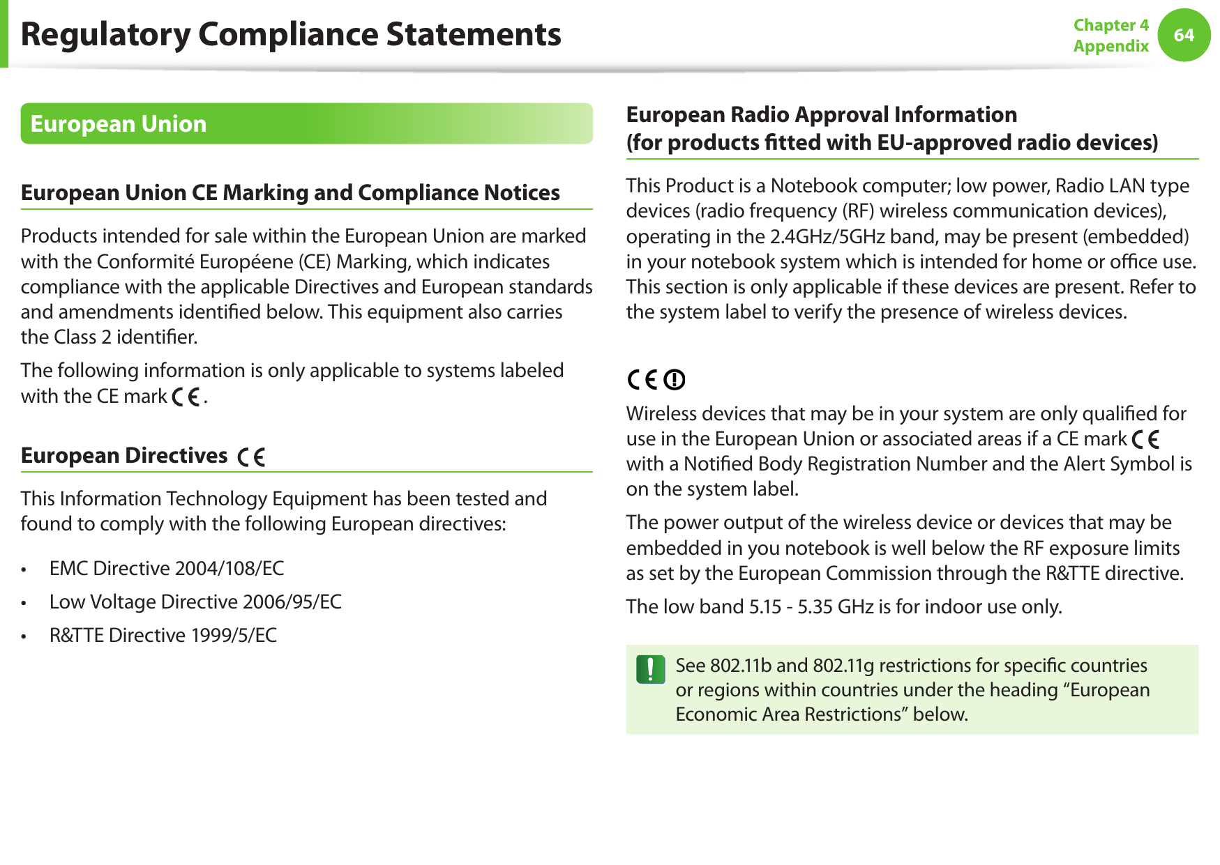 64Chapter 4 AppendixEuropean UnionEuropean Union CE Marking and Compliance NoticesProducts intended for sale within the European Union are marked with the Conformité Européene (CE) Marking, which indicates compliance with the applicable Directives and European standards and amendments identied below. This equipment also carries the Class 2 identier.The following information is only applicable to systems labeled with the CE mark .European Directives This Information Technology Equipment has been tested and found to comply with the following European directives:EMC Directive 2004/108/EC• Low Voltage Directive 2006/95/EC• R&TTE Directive 1999/5/EC• European Radio Approval Information (for products tted with EU-approved radio devices)This Product is a Notebook computer; low power, Radio LAN type devices (radio frequency (RF) wireless communication devices), operating in the 2.4GHz/5GHz band, may be present (embedded) in your notebook system which is intended for home or oce use. This section is only applicable if these devices are present. Refer to the system label to verify the presence of wireless devices.Wireless devices that may be in your system are only qualied for use in the European Union or associated areas if a CE mark with a Notied Body Registration Number and the Alert Symbol is on the system label.The power output of the wireless device or devices that may be embedded in you notebook is well below the RF exposure limits as set by the European Commission through the R&TTE directive.The low band 5.15 - 5.35 GHz is for indoor use only.See 802.11b and 802.11g restrictions for specic countries or regions within countries under the heading “European Economic Area Restrictions” below.Regulatory Compliance Statements