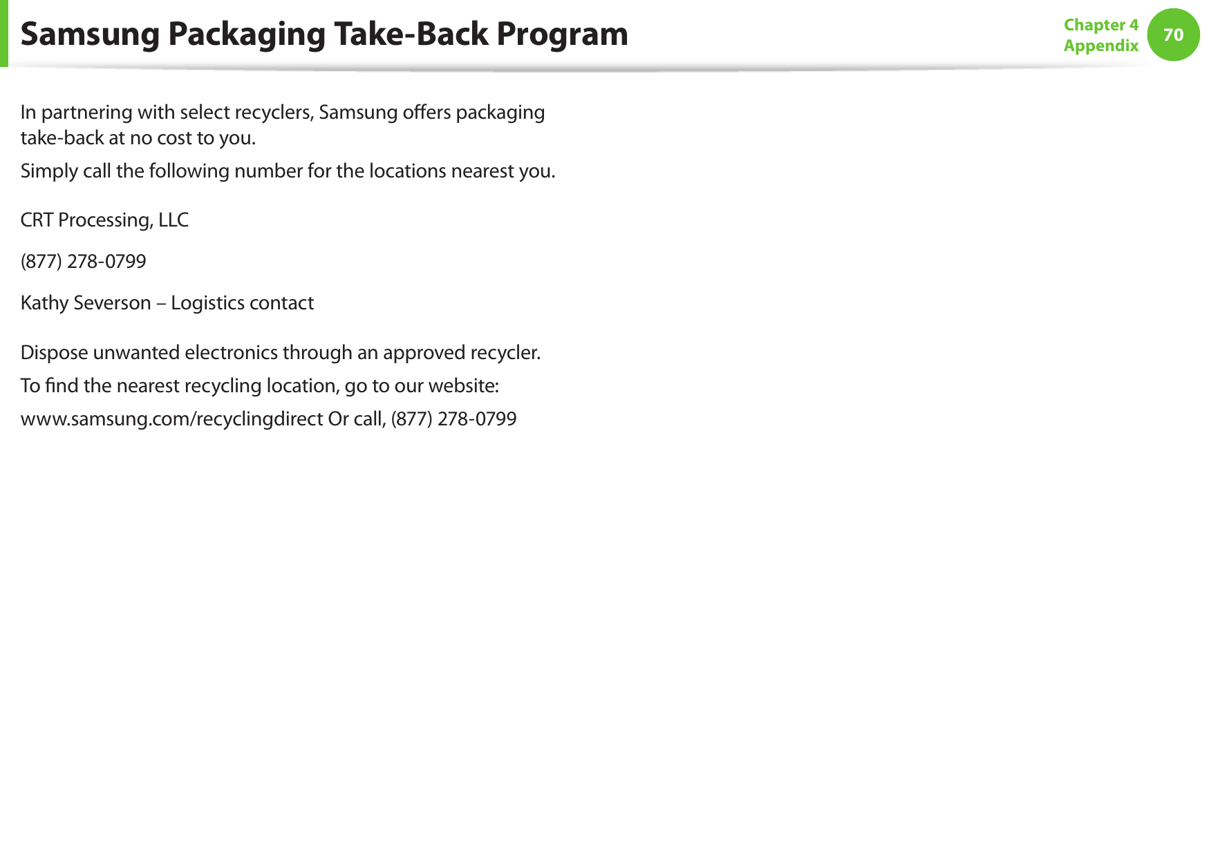 70Chapter 4 AppendixSamsung Packaging Take-Back ProgramIn partnering with select recyclers, Samsung oers packaging take-back at no cost to you.Simply call the following number for the locations nearest you.CRT Processing, LLC(877) 278-0799Kathy Severson – Logistics contactDispose unwanted electronics through an approved recycler.To nd the nearest recycling location, go to our website:www.samsung.com/recyclingdirect Or call, (877) 278-0799