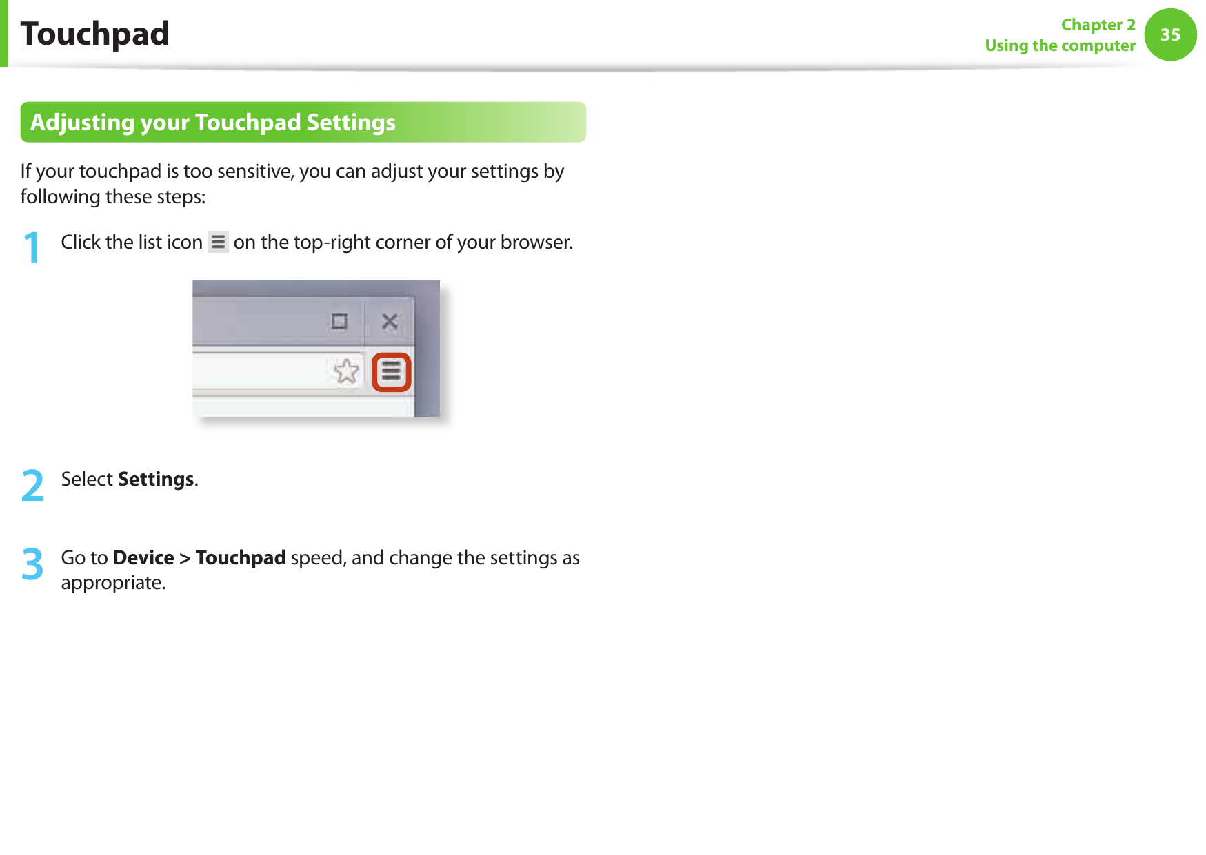 3435Chapter 2Using the computerAdjusting your Touchpad SettingsIf your touchpad is too sensitive, you can adjust your settings by following these steps:1 Click the list icon on the top-right corner of your browser.2 Select Settings.3 Go to Device > Touchpad speed, and change the settings as appropriate.Touchpad
