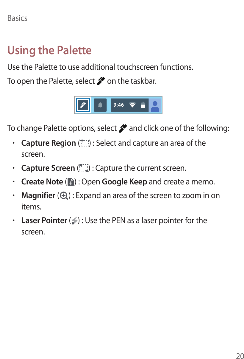Basics20Using the PaletteUse the Palette to use additional touchscreen functions.To open the Palette, select   on the taskbar.To change Palette options, select   and click one of the following:•Capture Region ( ) : Select and capture an area of the screen.•Capture Screen ( ) : Capture the current screen.•Create Note ( ) : Open Google Keep and create a memo.•Magnifier ( ) : Expand an area of the screen to zoom in on items.•Laser Pointer ( ) : Use the PEN as a laser pointer for the screen.