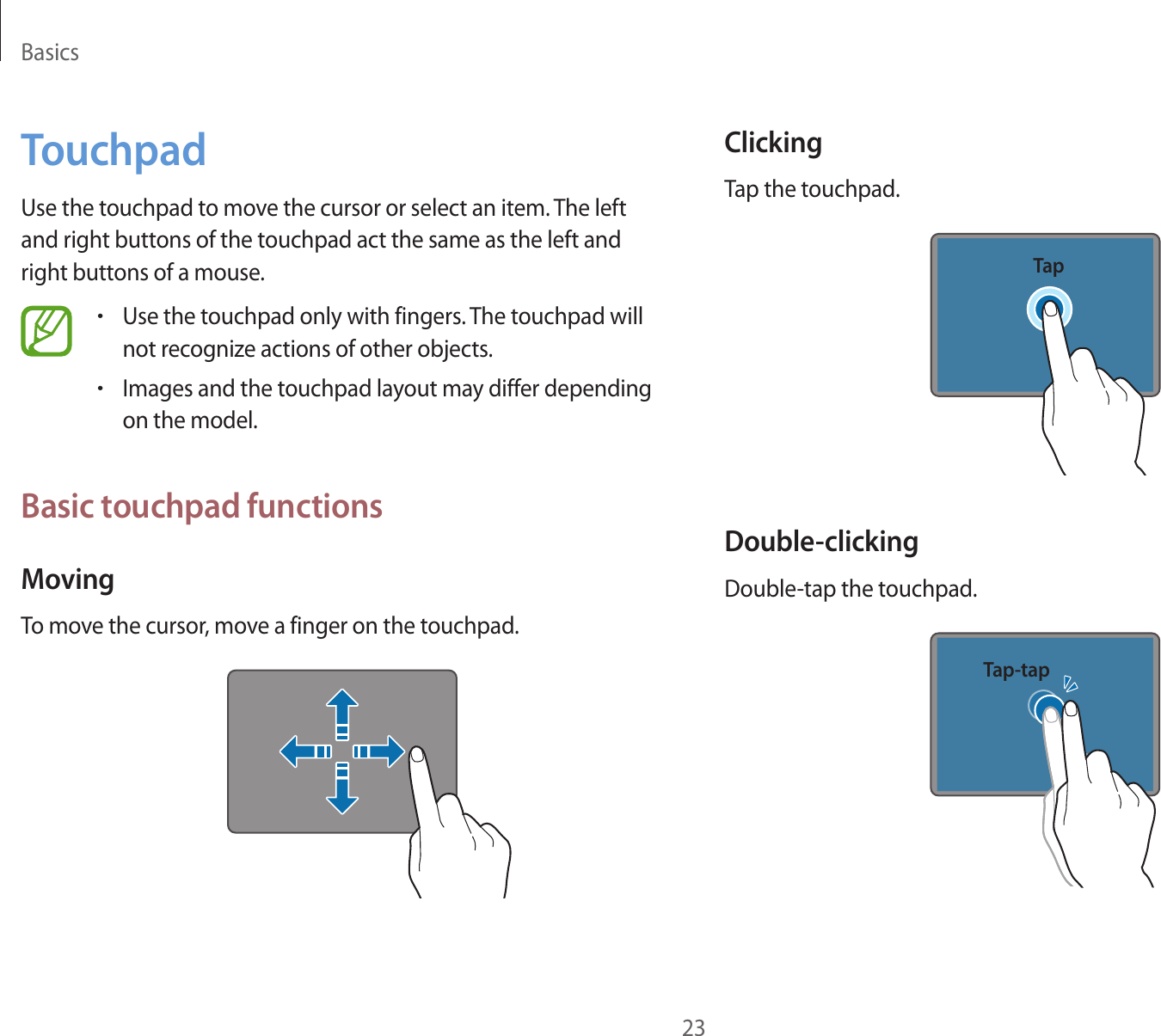 Basics23TouchpadUse the touchpad to move the cursor or select an item. The left and right buttons of the touchpad act the same as the left and right buttons of a mouse.•Use the touchpad only with fingers. The touchpad will not recognize actions of other objects.•Images and the touchpad layout may differ depending on the model.Basic touchpad functionsMovingTo move the cursor, move a finger on the touchpad.ClickingTap the touchpad.TapDouble-clickingDouble-tap the touchpad.Tap-tap