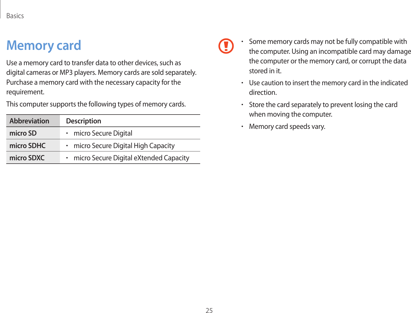 Basics25•Some memory cards may not be fully compatible with the computer. Using an incompatible card may damage the computer or the memory card, or corrupt the data stored in it.•Use caution to insert the memory card in the indicated direction.•Store the card separately to prevent losing the card when moving the computer.•Memory card speeds vary.Memory cardUse a memory card to transfer data to other devices, such as digital cameras or MP3 players. Memory cards are sold separately. Purchase a memory card with the necessary capacity for the requirement.This computer supports the following types of memory cards.Abbreviation Descriptionmicro SD•micro Secure Digitalmicro SDHC•micro Secure Digital High Capacitymicro SDXC•micro Secure Digital eXtended Capacity