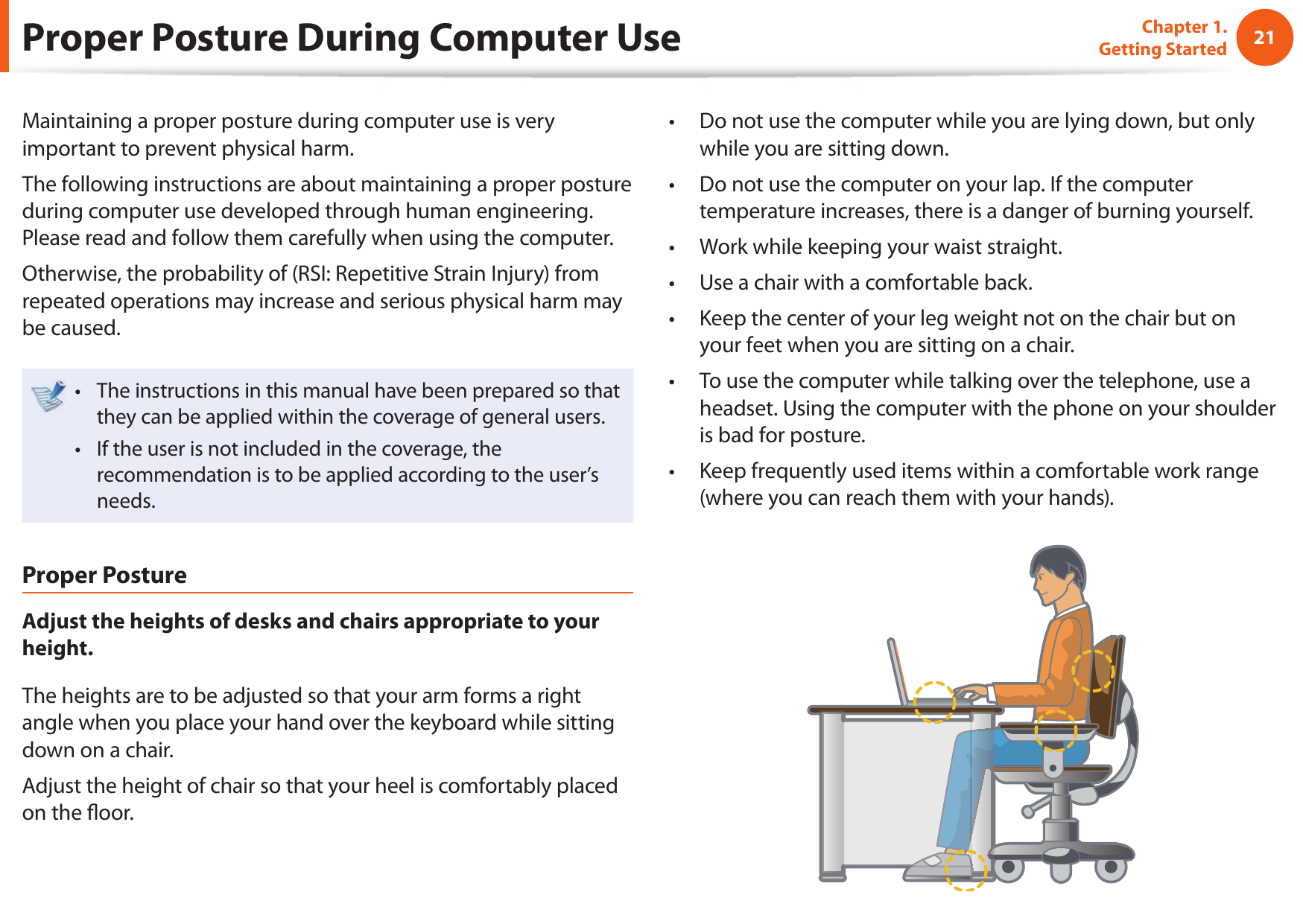 2021Chapter 1. Getting StartedProper Posture During Computer UseMaintaining a proper posture during computer use is very important to prevent physical harm.The following instructions are about maintaining a proper posture during computer use developed through human engineering. Please read and follow them carefully when using the computer.Otherwise, the probability of (RSI: Repetitive Strain Injury) from repeated operations may increase and serious physical harm may be caused.The instructions in this manual have been prepared so that • they can be applied within the coverage of general users. If the user is not included in the coverage, the • recommendation is to be applied according to the user’s needs.Proper PostureAdjust the heights of desks and chairs appropriate to your height.The heights are to be adjusted so that your arm forms a right angle when you place your hand over the keyboard while sitting down on a chair.Adjust the height of chair so that your heel is comfortably placed on the  oor.Do not use the computer while you are lying down, but only • while you are sitting down.Do not use the computer on your lap. If the computer • temperature increases, there is a danger of burning yourself.Work while keeping your waist straight.• Use a chair with a comfortable back.• Keep the center of your leg weight not on the chair but on • your feet when you are sitting on a chair.To use the computer while talking over the telephone, use a • headset. Using the computer with the phone on your shoulder is bad for posture.Keep frequently used items within a comfortable work range • (where you can reach them with your hands).