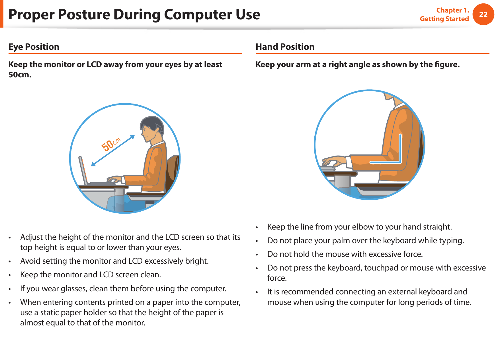 22Chapter 1. Getting StartedProper Posture During Computer UseEye PositionKeep the monitor or LCD away from your eyes by at least 50cm.Adjust the height of the monitor and the LCD screen so that its • top height is equal to or lower than your eyes.Avoid setting the monitor and LCD excessively bright.• Keep the monitor and LCD screen clean.• If you wear glasses, clean them before using the computer.• When entering contents printed on a paper into the computer, • use a static paper holder so that the height of the paper is almost equal to that of the monitor.Hand PositionKeep your arm at a right angle as shown by the  gure.Keep the line from your elbow to your hand straight.• Do not place your palm over the keyboard while typing.• Do not hold the mouse with excessive force.• Do not press the keyboard, touchpad or mouse with excessive • force.It is recommended connecting an external keyboard and • mouse when using the computer for long periods of time.