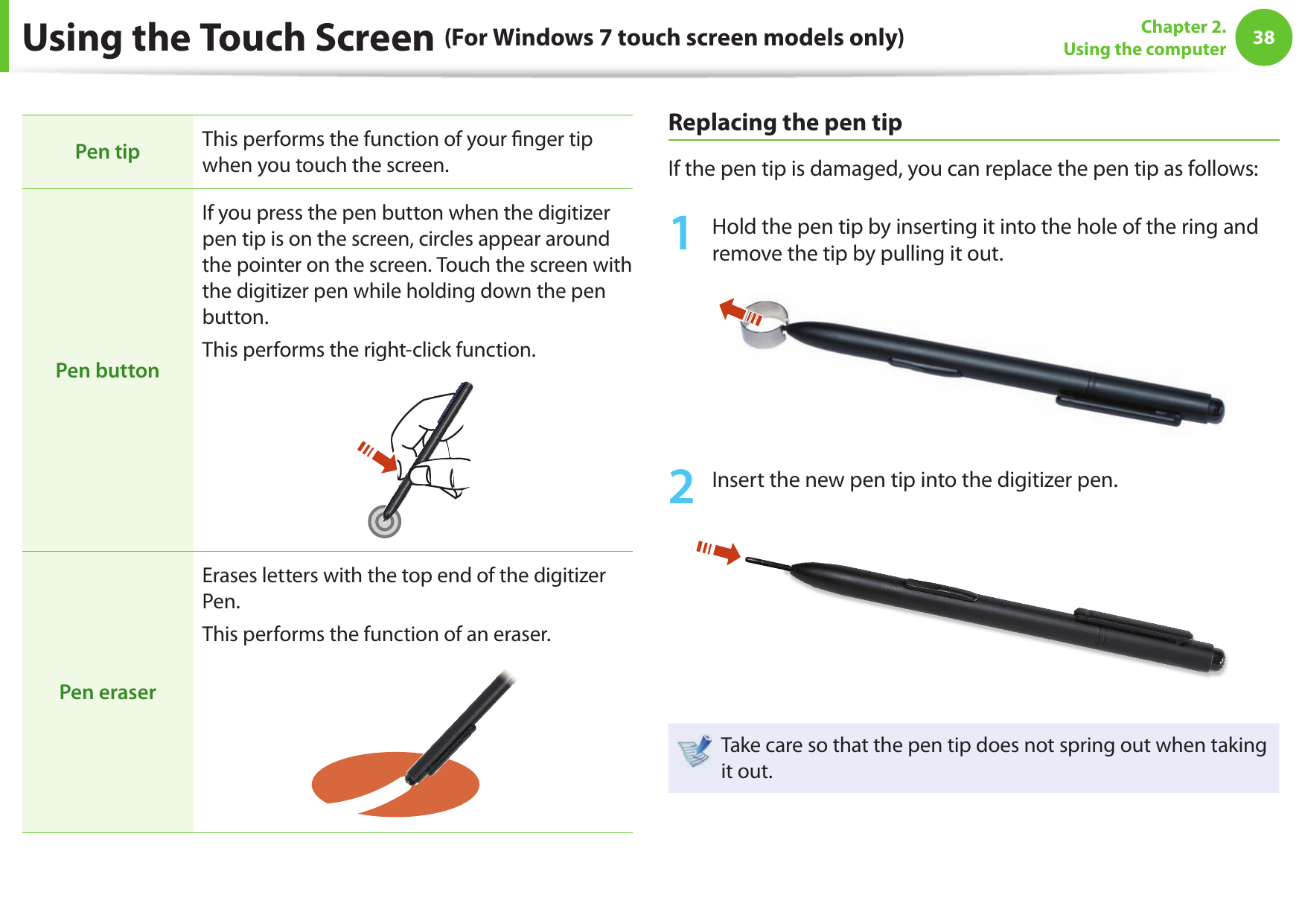 38Chapter 2. Using the computerUsing the Touch Screen (For Windows 7 touch screen models only)Pen tip This performs the function of your  nger tip when you touch the screen.Pen buttonIf you press the pen button when the digitizer pen tip is on the screen, circles appear around the pointer on the screen. Touch the screen with the digitizer pen while holding down the pen button.This performs the right-click function.Pen eraserErases letters with the top end of the digitizer Pen.This performs the function of an eraser.Replacing the pen tipIf the pen tip is damaged, you can replace the pen tip as follows:1 Hold the pen tip by inserting it into the hole of the ring and remove the tip by pulling it out.2 Insert the new pen tip into the digitizer pen.Take care so that the pen tip does not spring out when taking it out. 
