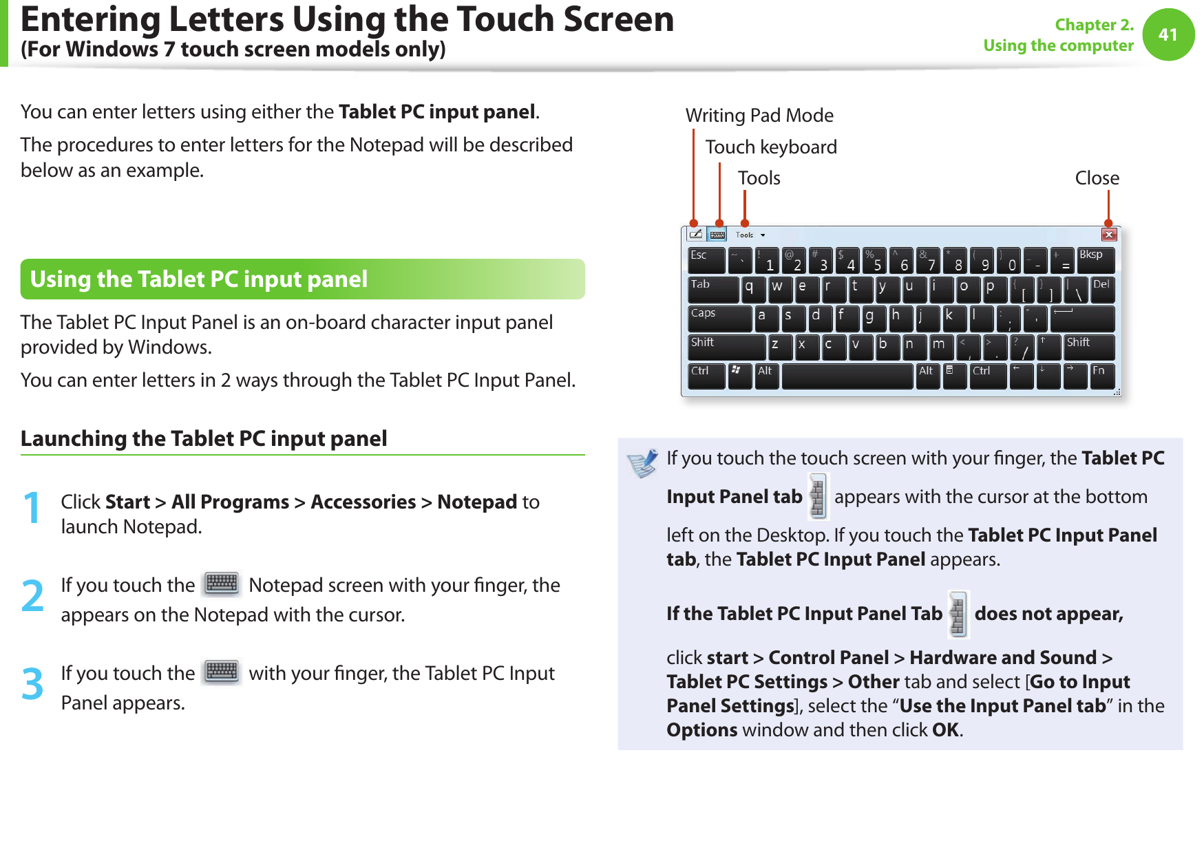 4041Chapter 2. Using the computerYou can enter letters using either the Tablet PC input panel.The procedures to enter letters for the Notepad will be described below as an example.Using the Tablet PC input panelThe Tablet PC Input Panel is an on-board character input panel provided by Windows.You can enter letters in 2 ways through the Tablet PC Input Panel.Launching the Tablet PC input panel1  Click Start &gt; All Programs &gt; Accessories &gt; Notepad to launch Notepad.2  If you touch the   Notepad screen with your  nger, the appears on the Notepad with the cursor.3  If you touch the   with your  nger, the Tablet PC Input Panel appears.Tools CloseWriting Pad ModeTouch keyboardIf you touch the touch screen with your  nger, the Tablet PC Input Panel tab  appears with the cursor at the bottom left on the Desktop. If you touch the Tablet PC Input Panel tab, the Tablet PC Input Panel appears.If the Tablet PC Input Panel Tab  does not appear,click start &gt; Control Panel &gt; Hardware and Sound &gt; Tablet PC Settings &gt; Other tab and select [Go to Input Panel Settings], select the “Use the Input Panel tab” in the Options window and then click OK.Entering Letters Using the Touch Screen (For Windows 7 touch screen models only)