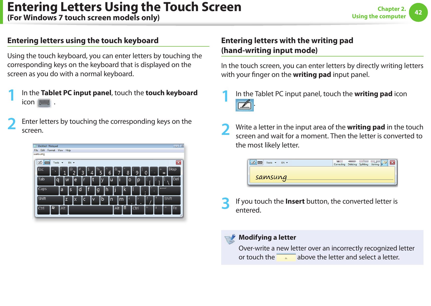 42Chapter 2. Using the computerEntering Letters Using the Touch Screen (For Windows 7 touch screen models only)Entering letters using the touch keyboardUsing the touch keyboard, you can enter letters by touching the corresponding keys on the keyboard that is displayed on the screen as you do with a normal keyboard.1  In the Tablet PC input panel, touch the touch keyboard icon   .2  Enter letters by touching the corresponding keys on the screen.Entering letters with the writing pad (hand-writing input mode)In the touch screen, you can enter letters by directly writing letters with your  nger on the writing pad input panel.1  In the Tablet PC input panel, touch the writing pad icon .2  Write a letter in the input area of the writing pad in the touch screen and wait for a moment. Then the letter is converted to the most likely letter.3  If you touch the Insert button, the converted letter is entered.Modifying a letterOver-write a new letter over an incorrectly recognized letter or touch the   above the letter and select a letter.