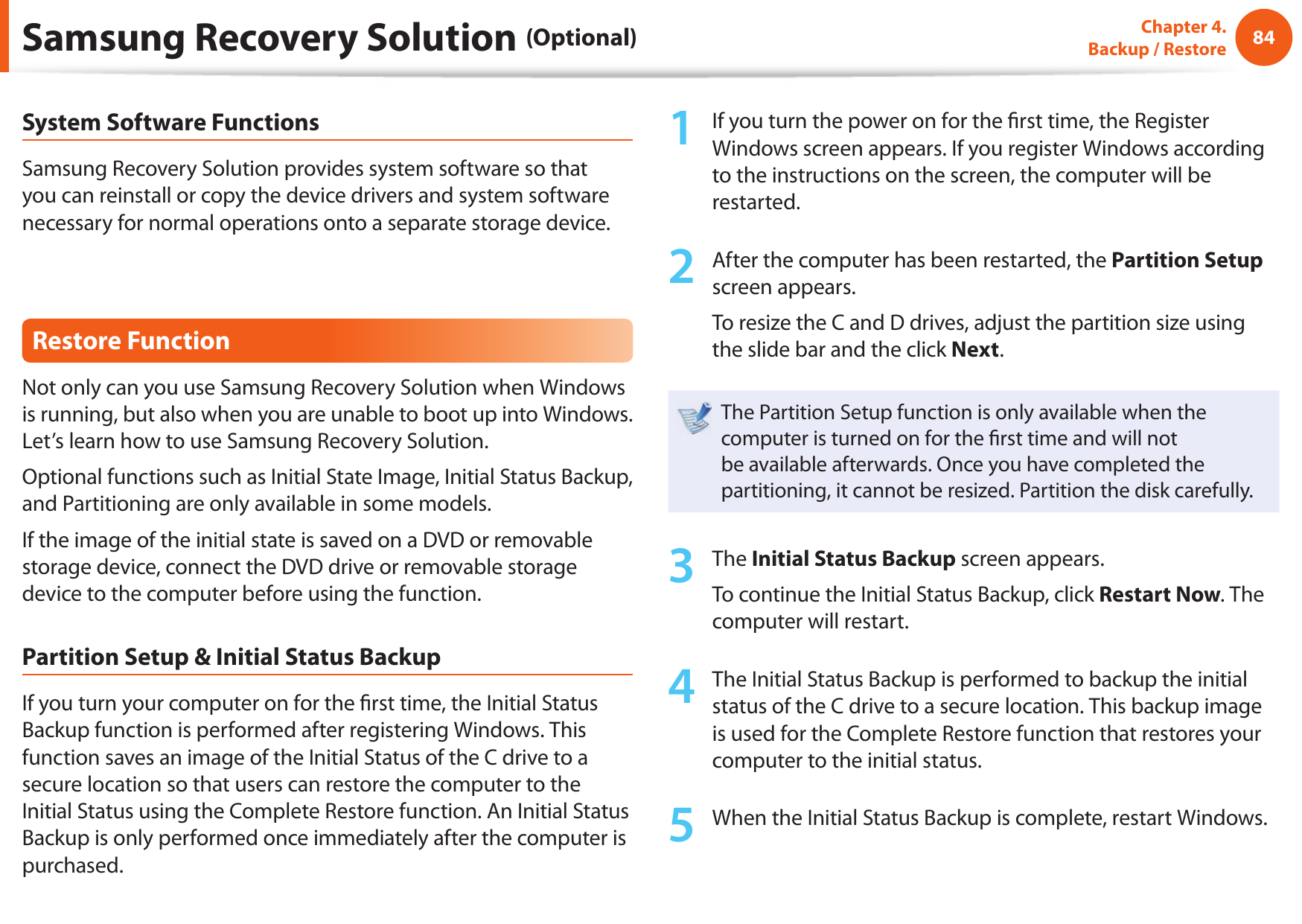 84Chapter 4.  Backup / RestoreSystem Software FunctionsSamsung Recovery Solution provides system software so that you can reinstall or copy the device drivers and system software necessary for normal operations onto a separate storage device.Restore FunctionNot only can you use Samsung Recovery Solution when Windows is running, but also when you are unable to boot up into Windows. Let’s learn how to use Samsung Recovery Solution.Optional functions such as Initial State Image, Initial Status Backup, and Partitioning are only available in some models.If the image of the initial state is saved on a DVD or removable storage device, connect the DVD drive or removable storage device to the computer before using the function.Partition Setup &amp; Initial Status BackupIf you turn your computer on for the  rst time, the Initial Status Backup function is performed after registering Windows. This function saves an image of the Initial Status of the C drive to a secure location so that users can restore the computer to the Initial Status using the Complete Restore function. An Initial Status Backup is only performed once immediately after the computer is purchased.1  If you turn the power on for the  rst time, the Register Windows screen appears. If you register Windows according to the instructions on the screen, the computer will be restarted.2  After the computer has been restarted, the Partition Setup screen appears. To resize the C and D drives, adjust the partition size using the slide bar and the click Next.The Partition Setup function is only available when the computer is turned on for the  rst time and will not be available afterwards. Once you have completed the partitioning, it cannot be resized. Partition the disk carefully.3  The Initial Status Backup screen appears. To continue the Initial Status Backup, click Restart Now. The computer will restart.4  The Initial Status Backup is performed to backup the initial status of the C drive to a secure location. This backup image is used for the Complete Restore function that restores your computer to the initial status.5  When the Initial Status Backup is complete, restart Windows.Samsung Recovery Solution (Optional)
