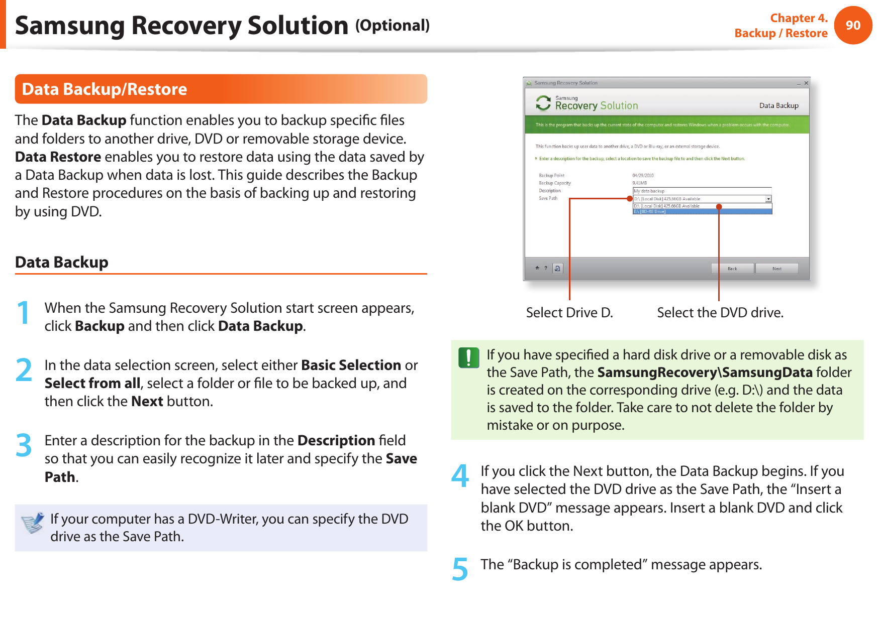 90Chapter 4.  Backup / RestoreData Backup/RestoreThe Data Backup function enables you to backup speci c  les and folders to another drive, DVD or removable storage device. Data Restore enables you to restore data using the data saved by a Data Backup when data is lost. This guide describes the Backup and Restore procedures on the basis of backing up and restoring by using DVD.Data Backup1  When the Samsung Recovery Solution start screen appears, click Backup and then click Data Backup.2  In the data selection screen, select either Basic Selection or Select from all, select a folder or  le to be backed up, and then click the Next button.3  Enter a description for the backup in the Description  eld so that you can easily recognize it later and specify the Save Path. If your computer has a DVD-Writer, you can specify the DVD drive as the Save Path.Select Drive D. Select the DVD drive.If you have speci ed a hard disk drive or a removable disk as the Save Path, the SamsungRecovery\SamsungData folder is created on the corresponding drive (e.g. D:\) and the data is saved to the folder. Take care to not delete the folder by mistake or on purpose.4  If you click the Next button, the Data Backup begins. If you have selected the DVD drive as the Save Path, the “Insert a blank DVD” message appears. Insert a blank DVD and click the OK button.5  The “Backup is completed” message appears.Samsung Recovery Solution (Optional)