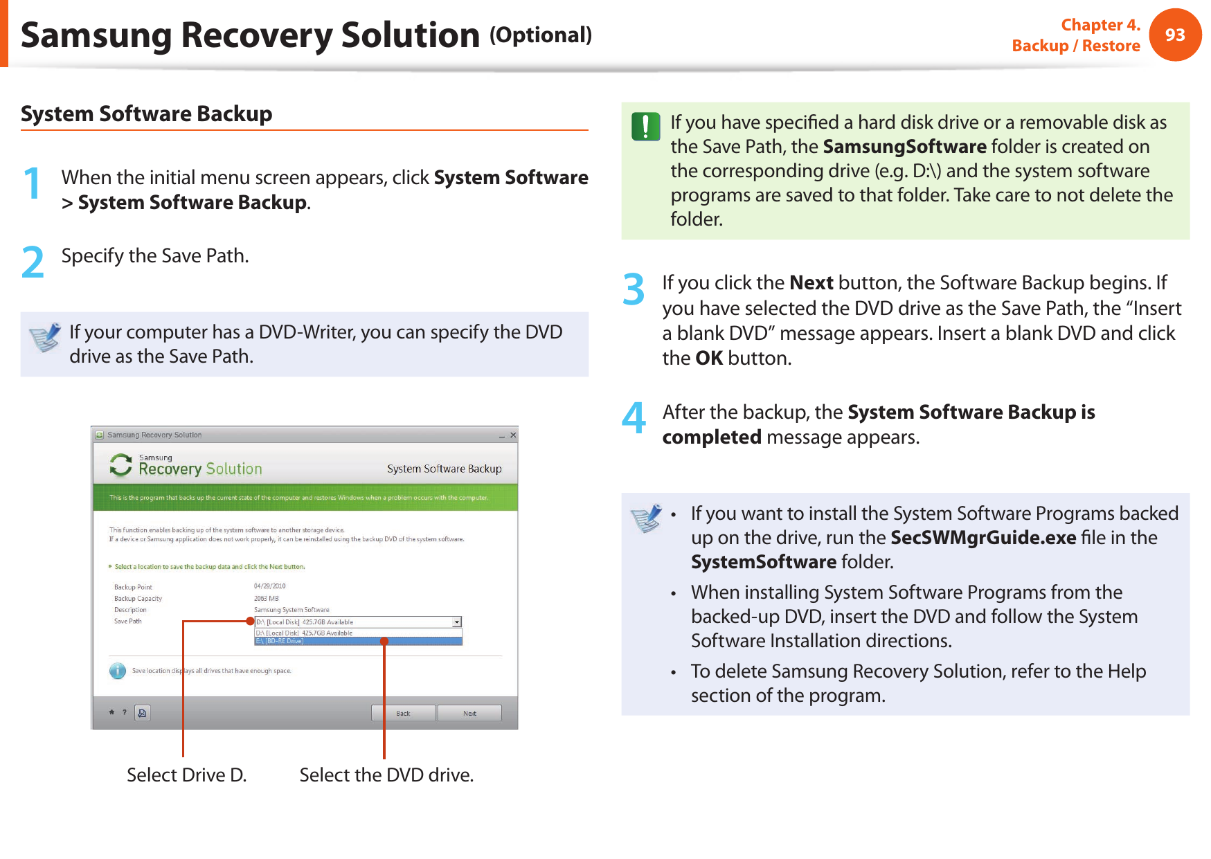 9293Chapter 4.  Backup / RestoreSamsung Recovery Solution (Optional)System Software Backup1  When the initial menu screen appears, click System Software &gt; System Software Backup.2  Specify the Save Path. If your computer has a DVD-Writer, you can specify the DVD drive as the Save Path.Select Drive D. Select the DVD drive.If you have speci ed a hard disk drive or a removable disk as the Save Path, the SamsungSoftware folder is created on the corresponding drive (e.g. D:\) and the system software programs are saved to that folder. Take care to not delete the folder. 3  If you click the Next button, the Software Backup begins. If you have selected the DVD drive as the Save Path, the “Insert a blank DVD” message appears. Insert a blank DVD and click the OK button.4  After the backup, the System Software Backup is completed message appears.If you want to install the System Software Programs backed • up on the drive, run the SecSWMgrGuide.exe  le in the SystemSoftware folder.When installing System Software Programs from the • backed-up DVD, insert the DVD and follow the System Software Installation directions.To delete Samsung Recovery Solution, refer to the Help • section of the program.