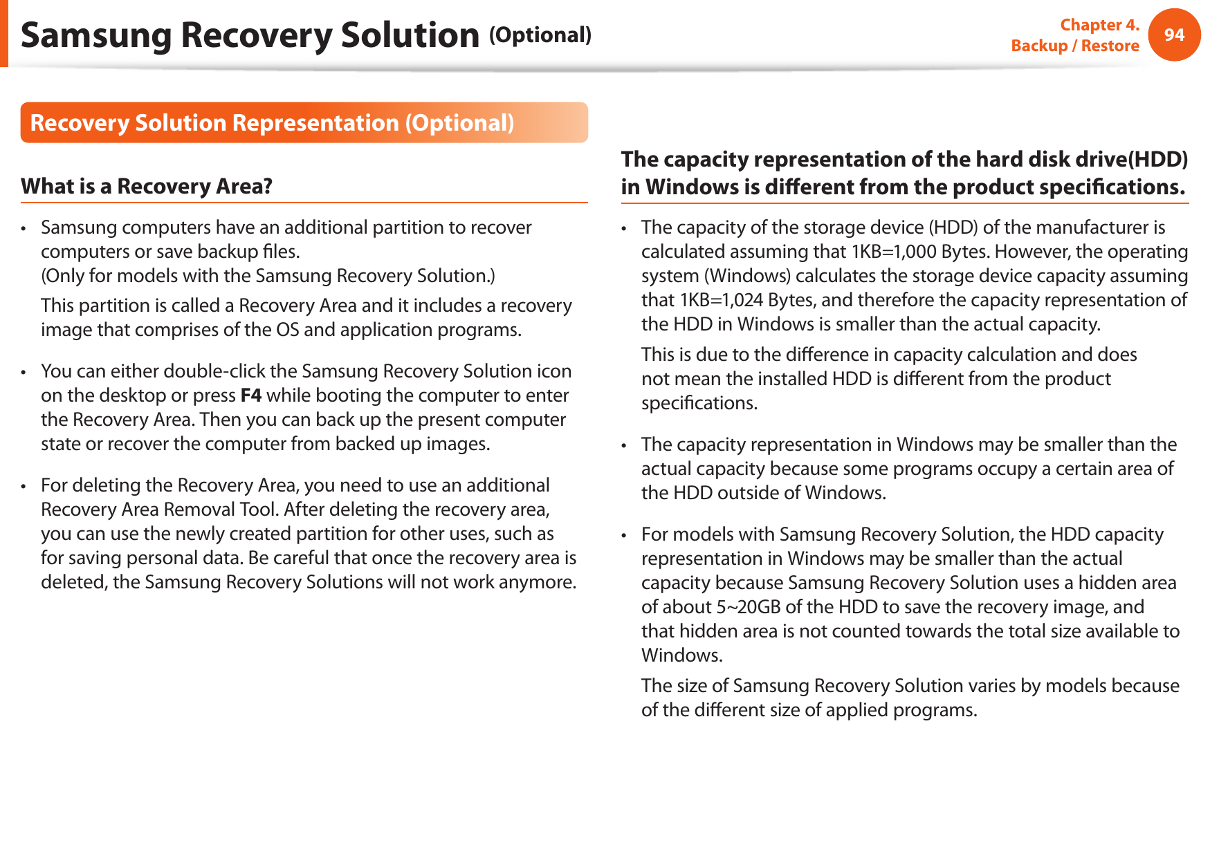 94Chapter 4.   Backup / RestoreRecovery Solution Representation (Optional)What is a Recovery Area?Samsung computers have an additional partition to recover • computers or save backup les. (Only for models with the Samsung Recovery Solution.)  This partition is called a Recovery Area and it includes a recovery image that comprises of the OS and application programs.You can either double-click the Samsung Recovery Solution icon • on the desktop or press F4 while booting the computer to enter the Recovery Area. Then you can back up the present computer state or recover the computer from backed up images.For deleting the Recovery Area, you need to use an additional • Recovery Area Removal Tool. After deleting the recovery area, you can use the newly created partition for other uses, such as for saving personal data. Be careful that once the recovery area is deleted, the Samsung Recovery Solutions will not work anymore.The capacity representation of the hard disk drive(HDD) in Windows is dierent from the product specications.The capacity of the storage device (HDD) of the manufacturer is • calculated assuming that 1KB=1,000 Bytes. However, the operating system (Windows) calculates the storage device capacity assuming that 1KB=1,024 Bytes, and therefore the capacity representation of the HDD in Windows is smaller than the actual capacity.  This is due to the dierence in capacity calculation and does not mean the installed HDD is dierent from the product specications.The capacity representation in Windows may be smaller than the • actual capacity because some programs occupy a certain area of the HDD outside of Windows.For models with Samsung Recovery Solution, the HDD capacity • representation in Windows may be smaller than the actual capacity because Samsung Recovery Solution uses a hidden area of about 5~20GB of the HDD to save the recovery image, and that hidden area is not counted towards the total size available to Windows.  The size of Samsung Recovery Solution varies by models because of the dierent size of applied programs.Samsung Recovery Solution (Optional)