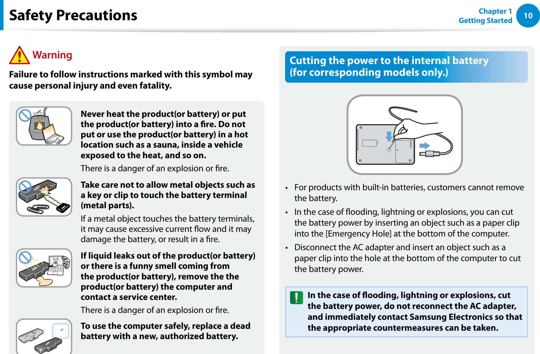 10Chapter 1 Getting StartedCutting the power to the internal battery  (for corresponding models only.)For products with built-in batteries, customers cannot remove t the battery. In the case of ooding, lightning or explosions, you can cut t the battery power by inserting an object such as a paper clip into the [Emergency Hole] at the bottom of the computer. Disconnect the AC adapter and insert an object such as a t paper clip into the hole at the bottom of the computer to cut the battery power. In the case of ooding, lightning or explosions, cut the battery power, do not reconnect the AC adapter, and immediately contact Samsung Electronics so that the appropriate countermeasures can be taken.Never heat the product(or battery) or put the product(or battery) into a re. Do not put or use the product(or battery) in a hot location such as a sauna, inside a vehicle exposed to the heat, and so on.There is a danger of an explosion or re.Take care not to allow metal objects such as a key or clip to touch the battery terminal (metal parts).If a metal object touches the battery terminals, it may cause excessive current ow and it may damage the battery, or result in a re.If liquid leaks out of the product(or battery) or there is a funny smell coming from the product(or battery), remove the the product(or battery) the computer and contact a service center.There is a danger of an explosion or re.To use the computer safely, replace a dead battery with a new, authorized battery.Safety Precautions WarningFailure to follow instructions marked with this symbol may cause personal injury and even fatality.