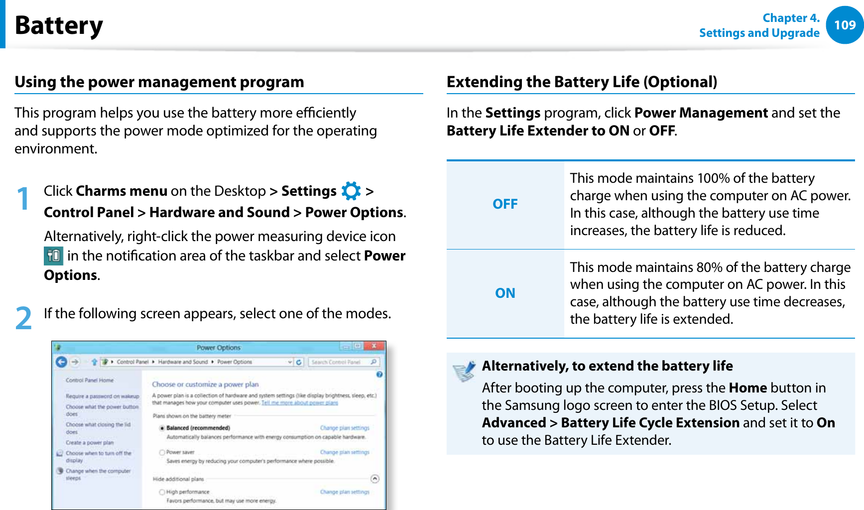 109Chapter 4. Settings and UpgradeBatteryUsing the power management programThis program helps you use the battery more eciently and supports the power mode optimized for the operating environment.1 Click Charms menu on the Desktop &gt; Settings   &gt;  Control Panel &gt; Hardware and Sound &gt; Power Options.Alternatively, right-click the power measuring device icon  in the notication area of the taskbar and select Power Options.2  If the following screen appears, select one of the modes.Extending the Battery Life (Optional)In the Settings program, click Power Management and set the Battery Life Extender to ON or OFF. OFFThis mode maintains 100% of the battery charge when using the computer on AC power. In this case, although the battery use time increases, the battery life is reduced.ONThis mode maintains 80% of the battery charge when using the computer on AC power. In this case, although the battery use time decreases, the battery life is extended. Alternatively, to extend the battery lifeAfter booting up the computer, press the Home button in the Samsung logo screen to enter the BIOS Setup. Select Advanced &gt; Battery Life Cycle Extension and set it to On to use the Battery Life Extender.