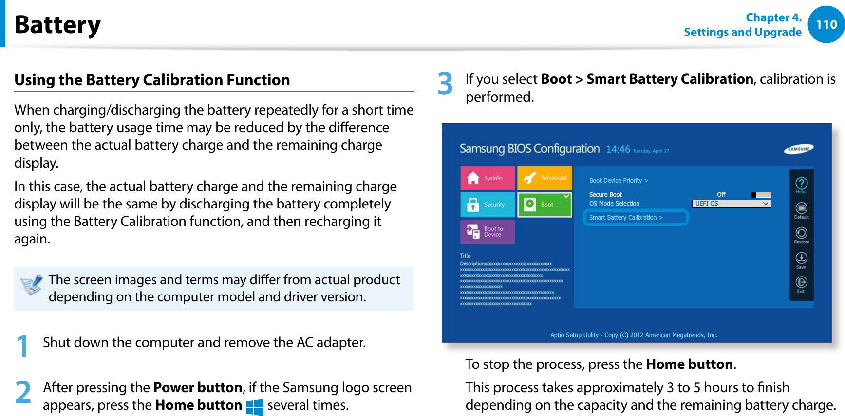 110Chapter 4. Settings and UpgradeBatteryUsing the Battery Calibration FunctionWhen charging/discharging the battery repeatedly for a short time only, the battery usage time may be reduced by the dierence between the actual battery charge and the remaining charge display.In this case, the actual battery charge and the remaining charge display will be the same by discharging the battery completely using the Battery Calibration function, and then recharging it again.The screen images and terms may dier from actual product depending on the computer model and driver version. 1  Shut down the computer and remove the AC adapter.2  After pressing the Power button, if the Samsung logo screen appears, press the Home button  several times.3  If you select Boot &gt; Smart Battery Calibration, calibration is performed.Aptio Setup Utility - Copy (C) 2012 American Megatrends, Inc.Boot Device Priority &gt;Secure Boot      OffOS Mode SelectionSmart Battery Calibration &gt;UEFI OSTo stop the process, press the Home button.This process takes approximately 3 to 5 hours to nish depending on the capacity and the remaining battery charge.