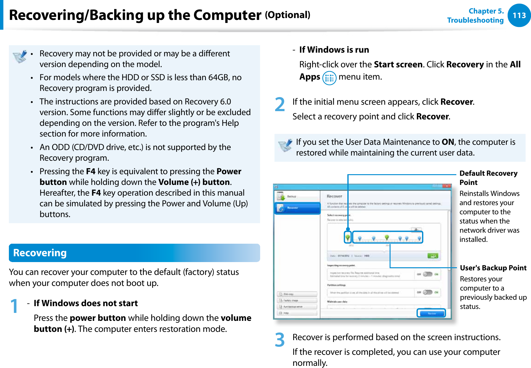 113Chapter 5.   TroubleshootingRecovery may not be provided or may be a dierent t version depending on the model. For models where the HDD or SSD is less than 64GB, no t Recovery program is provided.The instructions are provided based on Recovery 6.0 t version. Some functions may dier slightly or be excluded depending on the version. Refer to the program&apos;s Help section for more information.An ODD (CD/DVD drive, etc.) is not supported by the t Recovery program.Pressing the t F4 key is equivalent to pressing the Power button while holding down the Volume (+) button.  Hereafter, the F4 key operation described in this manual can be simulated by pressing the Power and Volume (Up) buttons.RecoveringYou can recover your computer to the default (factory) status when your computer does not boot up. 1 -  If Windows does not start     Press the power button while holding down the volume button (+). The computer enters restoration mode.-  If Windows is run    Right-click over the Start screen. Click Recovery in the All Apps  menu item.2  If the initial menu screen appears, click Recover.Select a recovery point and click Recover. If you set the User Data Maintenance to ON, the computer is restored while maintaining the current user data.Default Recovery PointReinstalls Windows and restores your computer to the status when the network driver was installed.User&apos;s Backup PointRestores your computer to a previously backed up status.3  Recover is performed based on the screen instructions.If the recover is completed, you can use your computer normally.Recovering/Backing up the Computer (Optional)