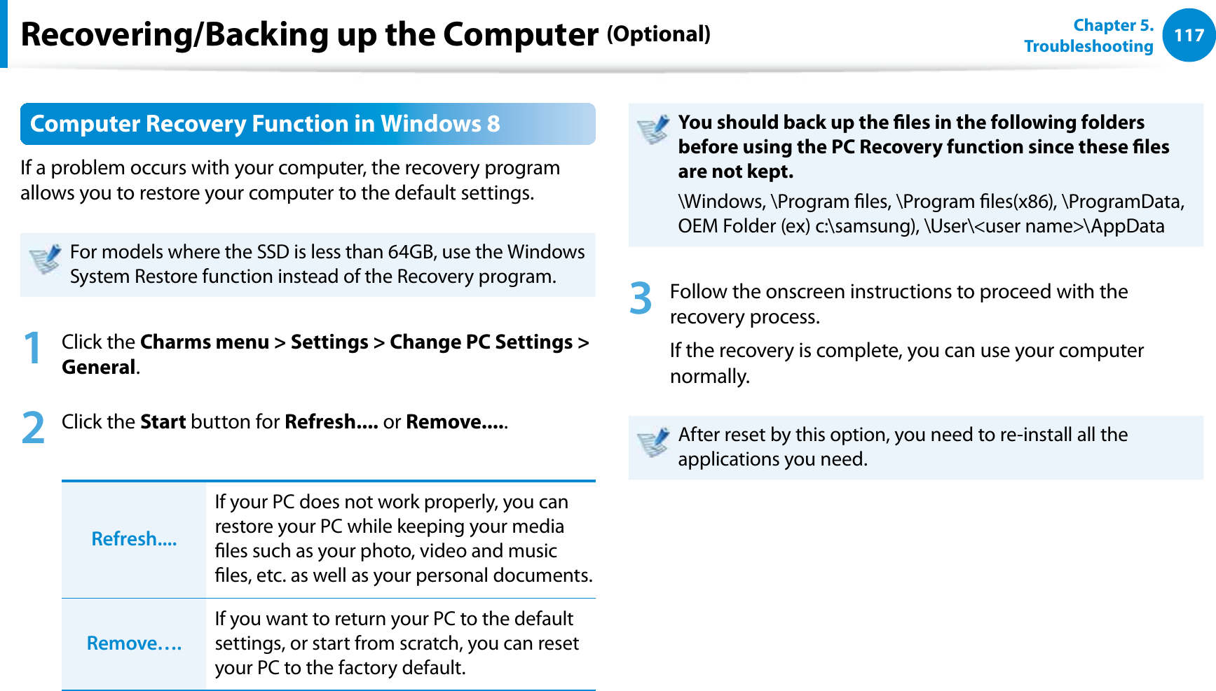 117Chapter 5.   TroubleshootingRecovering/Backing up the Computer (Optional)Computer Recovery Function in Windows 8If a problem occurs with your computer, the recovery program allows you to restore your computer to the default settings.For models where the SSD is less than 64GB, use the Windows System Restore function instead of the Recovery program. 1 Click the Charms menu &gt; Settings &gt; Change PC Settings &gt; General.2 Click the Start button for Refresh.... or Remove.....Refresh....If your PC does not work properly, you can restore your PC while keeping your media les such as your photo, video and music les, etc. as well as your personal documents. Remove….If you want to return your PC to the default settings, or start from scratch, you can reset your PC to the factory default. You should back up the les in the following folders before using the PC Recovery function since these les are not kept.\Windows, \Program les, \Program les(x86), \ProgramData, OEM Folder (ex) c:\samsung), \User\&lt;user name&gt;\AppData3  Follow the onscreen instructions to proceed with the recovery process.If the recovery is complete, you can use your computer normally.After reset by this option, you need to re-install all the applications you need.