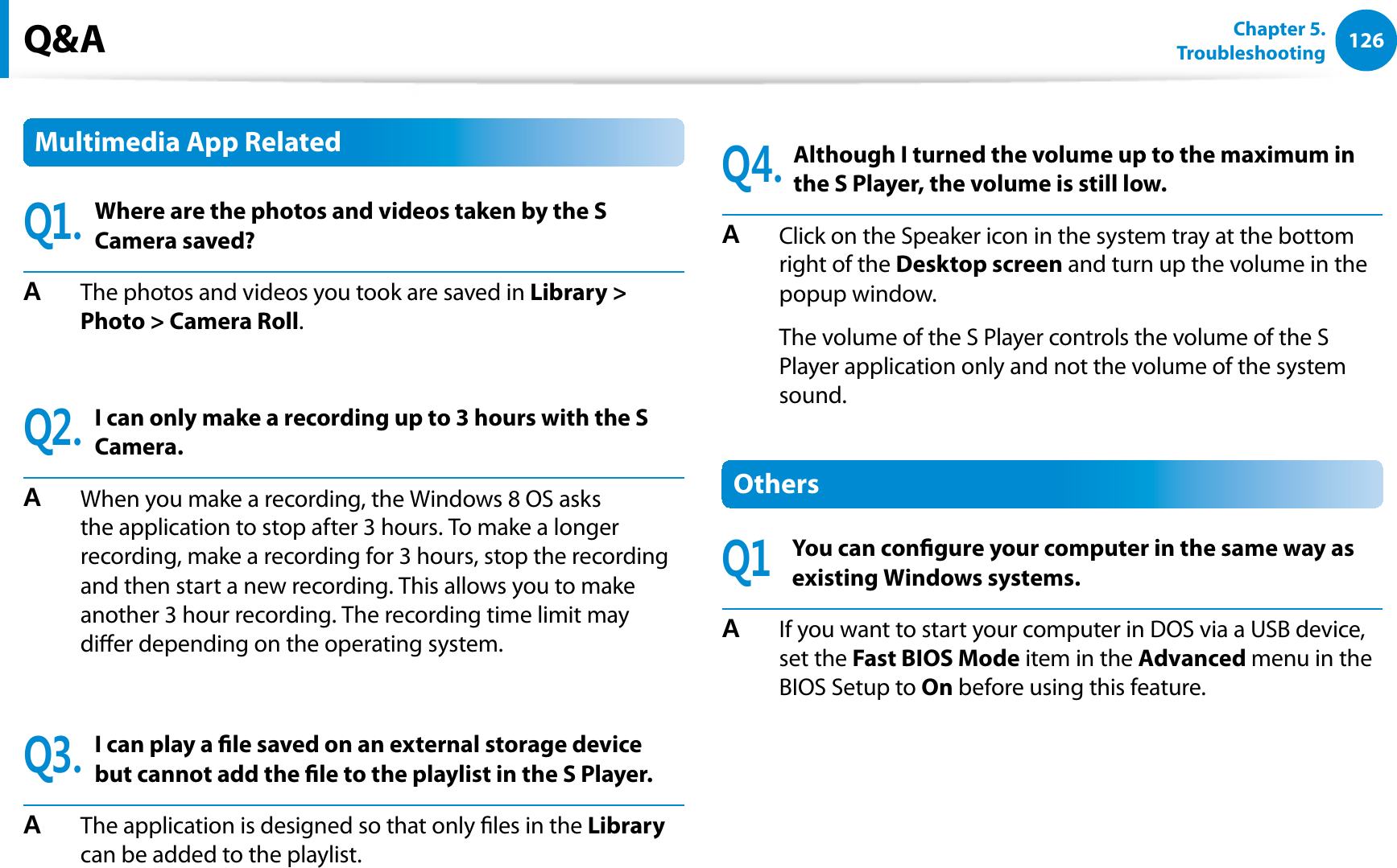 126Chapter 5.   TroubleshootingMultimedia App Related3Where are the photos and videos taken by the S Camera saved?#  The photos and videos you took are saved in Library &gt; Photo &gt; Camera Roll.3I can only make a recording up to 3 hours with the S Camera.#  When you make a recording, the Windows 8 OS asks the application to stop after 3 hours. To make a longer recording, make a recording for 3 hours, stop the recording and then start a new recording. This allows you to make another 3 hour recording. The recording time limit may dier depending on the operating system.3I can play a le saved on an external storage device but cannot add the le to the playlist in the S Player.#  The application is designed so that only les in the Library can be added to the playlist.3Although I turned the volume up to the maximum in the S Player, the volume is still low.#  Click on the Speaker icon in the system tray at the bottom right of the Desktop screen and turn up the volume in the popup window.  The volume of the S Player controls the volume of the S Player application only and not the volume of the system sound.Others3You can congure your computer in the same way as existing Windows systems.#  If you want to start your computer in DOS via a USB device, set the Fast BIOS Mode item in the Advanced menu in the BIOS Setup to On before using this feature.Q&amp;A