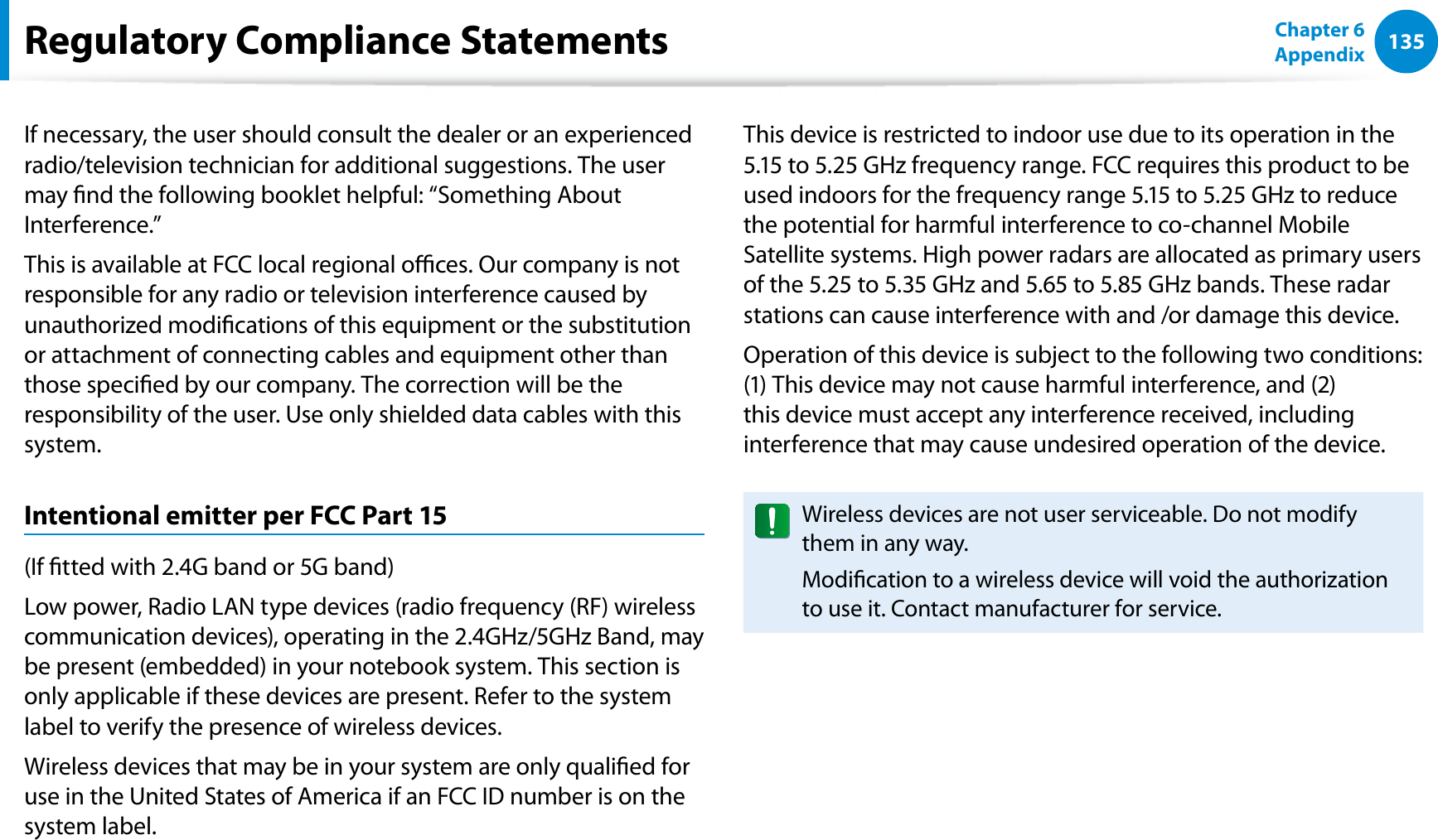 135Chapter 6 AppendixIf necessary, the user should consult the dealer or an experienced radio/television technician for additional suggestions. The user may nd the following booklet helpful: “Something About Interference.”This is available at FCC local regional oces. Our company is not responsible for any radio or television interference caused by unauthorized modications of this equipment or the substitution or attachment of connecting cables and equipment other than those specied by our company. The correction will be the responsibility of the user. Use only shielded data cables with this system.Intentional emitter per FCC Part 15(If tted with 2.4G band or 5G band) Low power, Radio LAN type devices (radio frequency (RF) wireless communication devices), operating in the 2.4GHz/5GHz Band, may be present (embedded) in your notebook system. This section is only applicable if these devices are present. Refer to the system label to verify the presence of wireless devices.Wireless devices that may be in your system are only qualied for use in the United States of America if an FCC ID number is on the system label.This device is restricted to indoor use due to its operation in the 5.15 to 5.25 GHz frequency range. FCC requires this product to be used indoors for the frequency range 5.15 to 5.25 GHz to reduce the potential for harmful interference to co-channel Mobile Satellite systems. High power radars are allocated as primary users of the 5.25 to 5.35 GHz and 5.65 to 5.85 GHz bands. These radar stations can cause interference with and /or damage this device.Operation of this device is subject to the following two conditions: (1) This device may not cause harmful interference, and (2) this device must accept any interference received, including interference that may cause undesired operation of the device.Wireless devices are not user serviceable. Do not modify them in any way.Modication to a wireless device will void the authorization to use it. Contact manufacturer for service.Regulatory Compliance Statements