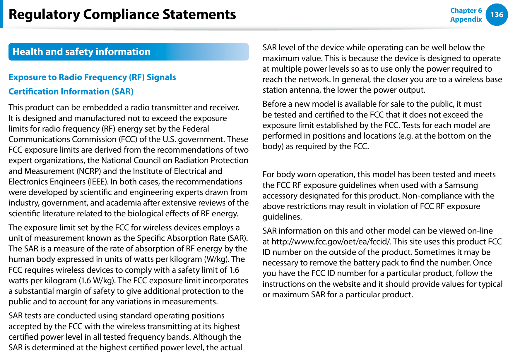 136Chapter 6 AppendixHealth and safety information Exposure to Radio Frequency (RF) Signals Certication Information (SAR) This product can be embedded a radio transmitter and receiver. It is designed and manufactured not to exceed the exposure limits for radio frequency (RF) energy set by the Federal Communications Commission (FCC) of the U.S. government. These FCC exposure limits are derived from the recommendations of two expert organizations, the National Council on Radiation Protection and Measurement (NCRP) and the Institute of Electrical and Electronics Engineers (IEEE). In both cases, the recommendations were developed by scientic and engineering experts drawn from industry, government, and academia after extensive reviews of the scientic literature related to the biological eects of RF energy. The exposure limit set by the FCC for wireless devices employs a unit of measurement known as the Specic Absorption Rate (SAR). The SAR is a measure of the rate of absorption of RF energy by the human body expressed in units of watts per kilogram (W/kg). The FCC requires wireless devices to comply with a safety limit of 1.6 watts per kilogram (1.6 W/kg). The FCC exposure limit incorporates a substantial margin of safety to give additional protection to the public and to account for any variations in measurements.SAR tests are conducted using standard operating positions accepted by the FCC with the wireless transmitting at its highest certied power level in all tested frequency bands. Although the SAR is determined at the highest certied power level, the actual SAR level of the device while operating can be well below the maximum value. This is because the device is designed to operate at multiple power levels so as to use only the power required to reach the network. In general, the closer you are to a wireless base station antenna, the lower the power output. Before a new model is available for sale to the public, it must be tested and certied to the FCC that it does not exceed the exposure limit established by the FCC. Tests for each model are performed in positions and locations (e.g. at the bottom on the body) as required by the FCC.For body worn operation, this model has been tested and meets the FCC RF exposure guidelines when used with a Samsung accessory designated for this product. Non-compliance with the above restrictions may result in violation of FCC RF exposure guidelines. SAR information on this and other model can be viewed on-line at http://www.fcc.gov/oet/ea/fccid/. This site uses this product FCC ID number on the outside of the product. Sometimes it may be necessary to remove the battery pack to nd the number. Once you have the FCC ID number for a particular product, follow the instructions on the website and it should provide values for typical or maximum SAR for a particular product.Regulatory Compliance Statements