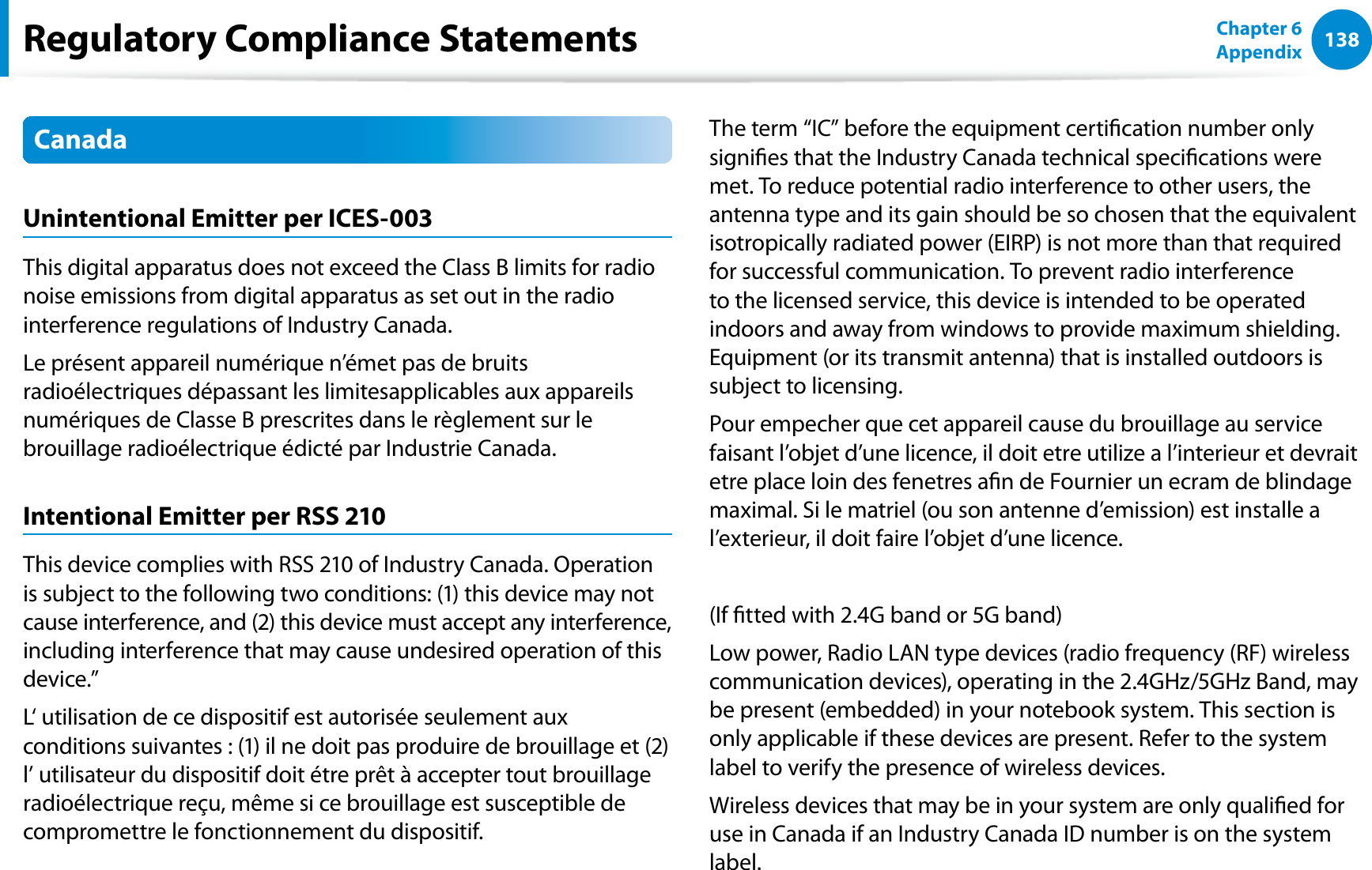 138Chapter 6 AppendixCanadaUnintentional Emitter per ICES-003This digital apparatus does not exceed the Class B limits for radio noise emissions from digital apparatus as set out in the radio interference regulations of Industry Canada.Le présent appareil numérique n’émet pas de bruits radioélectriques dépassant les limitesapplicables aux appareils numériques de Classe B prescrites dans le règlement sur le brouillage radioélectrique édicté par Industrie Canada.Intentional Emitter per RSS 210This device complies with RSS 210 of Industry Canada. Operation is subject to the following two conditions: (1) this device may not cause interference, and (2) this device must accept any interference, including interference that may cause undesired operation of this device.”L‘ utilisation de ce dispositif est autorisée seulement aux conditions suivantes : (1) il ne doit pas produire de brouillage et (2) l’ utilisateur du dispositif doit étre prêt à accepter tout brouillage radioélectrique reçu, même si ce brouillage est susceptible de compromettre le fonctionnement du dispositif.The term “IC” before the equipment certication number only signies that the Industry Canada technical specications were met. To reduce potential radio interference to other users, the antenna type and its gain should be so chosen that the equivalent isotropically radiated power (EIRP) is not more than that required for successful communication. To prevent radio interference to the licensed service, this device is intended to be operated indoors and away from windows to provide maximum shielding. Equipment (or its transmit antenna) that is installed outdoors is subject to licensing.Pour empecher que cet appareil cause du brouillage au service faisant l’objet d’une licence, il doit etre utilize a l’interieur et devrait etre place loin des fenetres an de Fournier un ecram de blindage maximal. Si le matriel (ou son antenne d’emission) est installe a l’exterieur, il doit faire l’objet d’une licence.(If tted with 2.4G band or 5G band) Low power, Radio LAN type devices (radio frequency (RF) wireless communication devices), operating in the 2.4GHz/5GHz Band, may be present (embedded) in your notebook system. This section is only applicable if these devices are present. Refer to the system label to verify the presence of wireless devices.Wireless devices that may be in your system are only qualied for use in Canada if an Industry Canada ID number is on the system label.Regulatory Compliance Statements