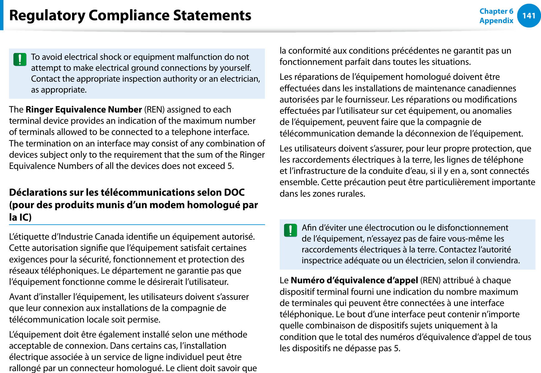141Chapter 6 AppendixTo avoid electrical shock or equipment malfunction do not attempt to make electrical ground connections by yourself. Contact the appropriate inspection authority or an electrician, as appropriate.The Ringer Equivalence Number (REN) assigned to each terminal device provides an indication of the maximum number of terminals allowed to be connected to a telephone interface. The termination on an interface may consist of any combination of devices subject only to the requirement that the sum of the Ringer Equivalence Numbers of all the devices does not exceed 5.Déclarations sur les télécommunications selon DOC (pour des produits munis d’un modem homologué par la IC)L’étiquette d’Industrie Canada identie un équipement autorisé. Cette autorisation signie que l’équipement satisfait certaines exigences pour la sécurité, fonctionnement et protection des réseaux téléphoniques. Le département ne garantie pas que l’équipement fonctionne comme le désirerait l’utilisateur.Avant d’installer l’équipement, les utilisateurs doivent s’assurer que leur connexion aux installations de la compagnie de télécommunication locale soit permise.L’équipement doit être également installé selon une méthode acceptable de connexion. Dans certains cas, l’installation électrique associée à un service de ligne individuel peut être rallongé par un connecteur homologué. Le client doit savoir que la conformité aux conditions précédentes ne garantit pas un fonctionnement parfait dans toutes les situations.Les réparations de l’équipement homologué doivent être eectuées dans les installations de maintenance canadiennes autorisées par le fournisseur. Les réparations ou modications eectuées par l’utilisateur sur cet équipement, ou anomalies de l’équipement, peuvent faire que la compagnie de télécommunication demande la déconnexion de l’équipement.Les utilisateurs doivent s’assurer, pour leur propre protection, que les raccordements électriques à la terre, les lignes de téléphone et l’infrastructure de la conduite d’eau, si il y en a, sont connectés ensemble. Cette précaution peut être particulièrement importante dans les zones rurales.An d’éviter une électrocution ou le disfonctionnement de l’équipement, n’essayez pas de faire vous-même les raccordements électriques à la terre. Contactez l’autorité inspectrice adéquate ou un électricien, selon il conviendra.Le Numéro d’équivalence d’appel (REN) attribué à chaque dispositif terminal fourni une indication du nombre maximum de terminales qui peuvent être connectées à une interface téléphonique. Le bout d’une interface peut contenir n’importe quelle combinaison de dispositifs sujets uniquement à la condition que le total des numéros d’équivalence d’appel de tous les dispositifs ne dépasse pas 5.Regulatory Compliance Statements
