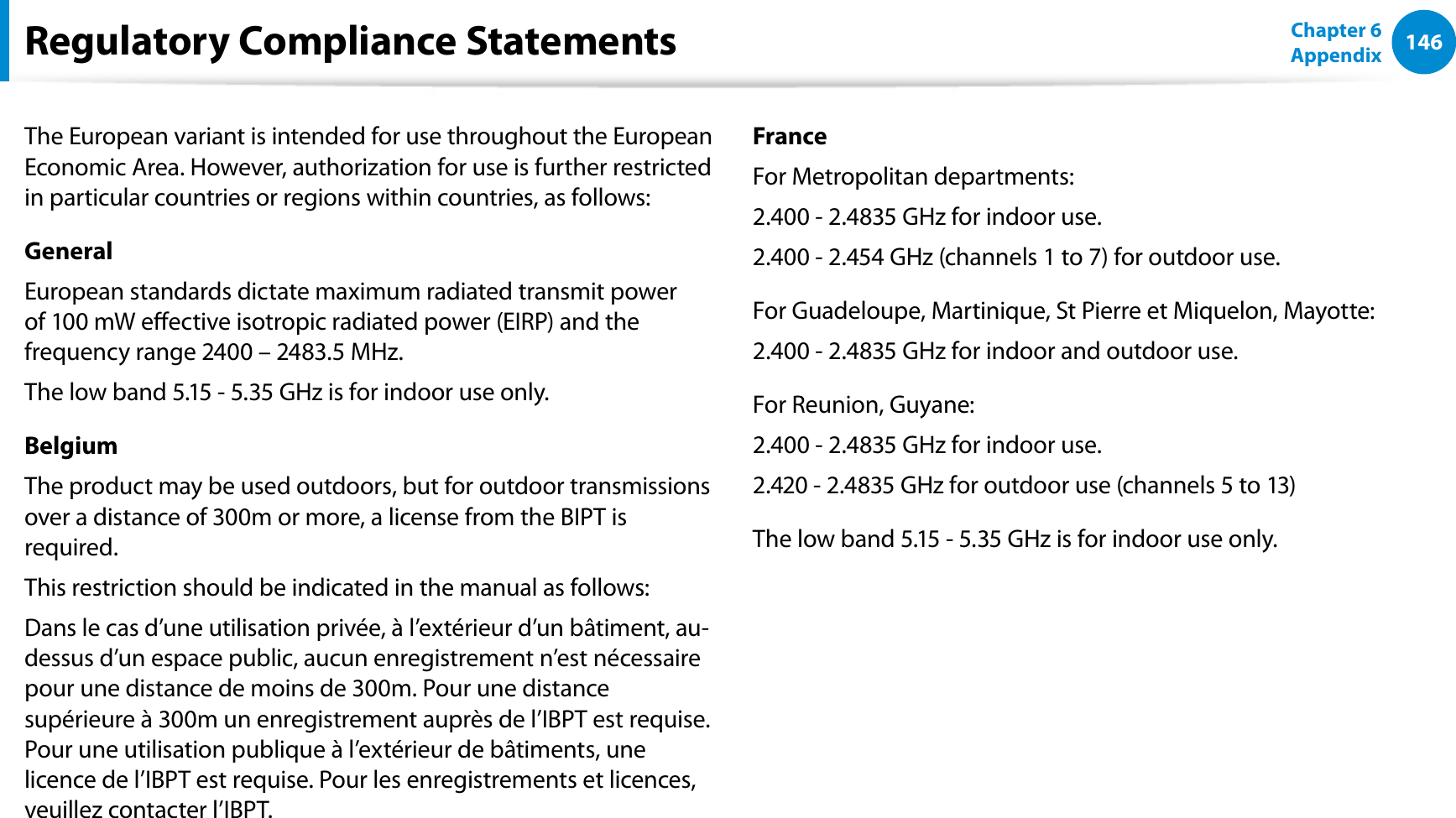 146Chapter 6 AppendixThe European variant is intended for use throughout the European Economic Area. However, authorization for use is further restricted in particular countries or regions within countries, as follows: GeneralEuropean standards dictate maximum radiated transmit power of 100 mW eective isotropic radiated power (EIRP) and the frequency range 2400 – 2483.5 MHz.The low band 5.15 - 5.35 GHz is for indoor use only.BelgiumThe product may be used outdoors, but for outdoor transmissions over a distance of 300m or more, a license from the BIPT is required.This restriction should be indicated in the manual as follows:Dans le cas d’une utilisation privée, à l’extérieur d’un bâtiment, au-dessus d’un espace public, aucun enregistrement n’est nécessaire pour une distance de moins de 300m. Pour une distance supérieure à 300m un enregistrement auprès de l’IBPT est requise. Pour une utilisation publique à l’extérieur de bâtiments, une licence de l’IBPT est requise. Pour les enregistrements et licences, veuillez contacter l’IBPT.FranceFor Metropolitan departments:2.400 - 2.4835 GHz for indoor use.2.400 - 2.454 GHz (channels 1 to 7) for outdoor use.For Guadeloupe, Martinique, St Pierre et Miquelon, Mayotte:2.400 - 2.4835 GHz for indoor and outdoor use.For Reunion, Guyane:2.400 - 2.4835 GHz for indoor use.2.420 - 2.4835 GHz for outdoor use (channels 5 to 13)The low band 5.15 - 5.35 GHz is for indoor use only.Regulatory Compliance Statements