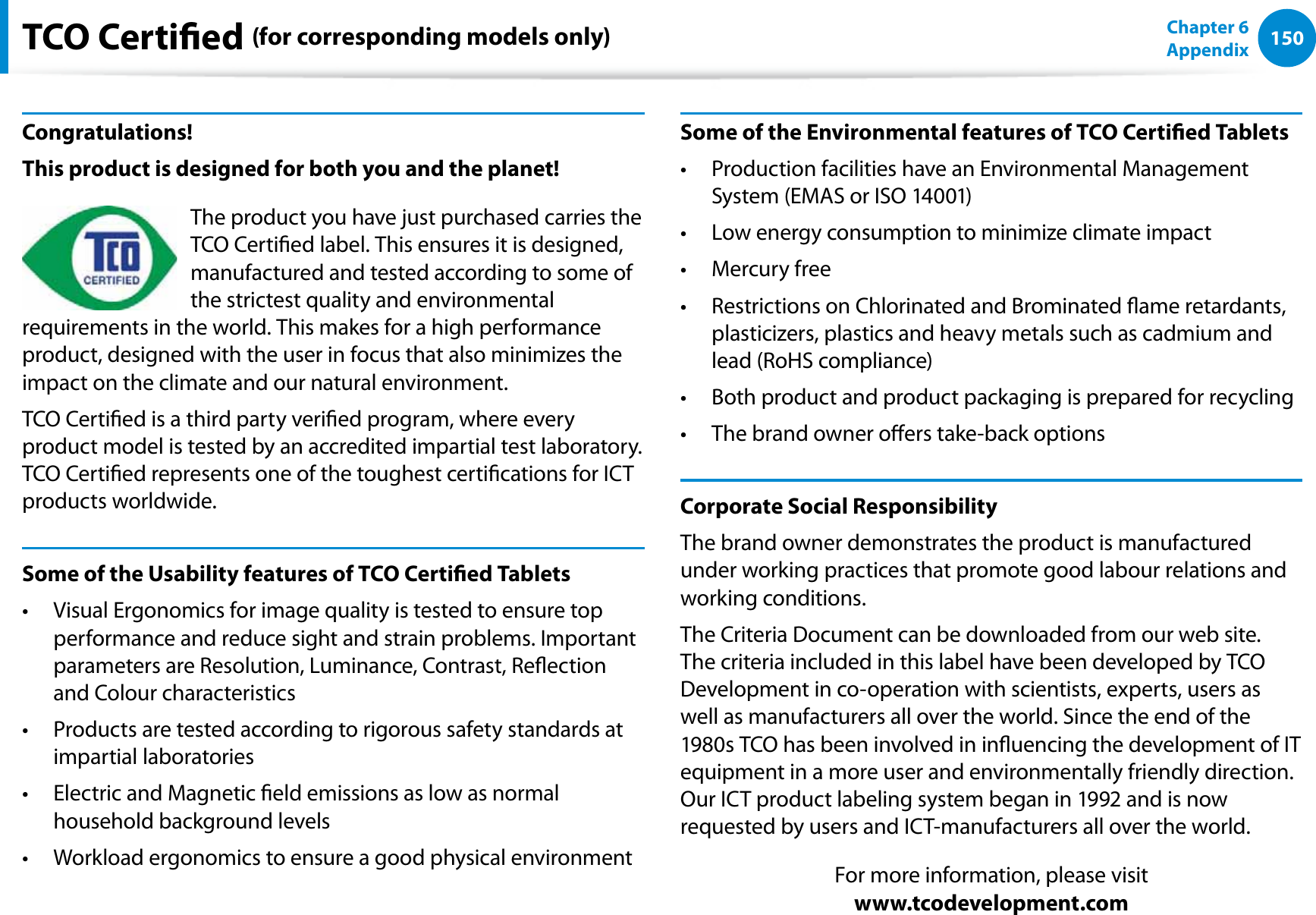 150Chapter 6 AppendixTCO Certied (for corresponding models only)Congratulations!This product is designed for both you and the planet!The product you have just purchased carries the TCO Certied label. This ensures it is designed, manufactured and tested according to some of the strictest quality and environmental requirements in the world. This makes for a high performance product, designed with the user in focus that also minimizes the impact on the climate and our natural environment.TCO Certied is a third party veried program, where every product model is tested by an accredited impartial test laboratory. TCO Certied represents one of the toughest certications for ICT products worldwide.Some of the Usability features of TCO Certied TabletsVisual Ergonomics for image quality is tested to ensure top t performance and reduce sight and strain problems. Important parameters are Resolution, Luminance, Contrast, Reection and Colour characteristicsProducts are tested according to rigorous safety standards at t impartial laboratoriesElectric and Magnetic eld emissions as low as normal t household background levelsWorkload ergonomics to ensure a good physical environmentt Some of the Environmental features of TCO Certied TabletsProduction facilities have an Environmental Management t System (EMAS or ISO 14001)Low energy consumption to minimize climate impactt Mercury freet Restrictions on Chlorinated and Brominated ame retardants, t plasticizers, plastics and heavy metals such as cadmium and lead (RoHS compliance)Both product and product packaging is prepared for recyclingt The brand owner oers take-back optionst Corporate Social ResponsibilityThe brand owner demonstrates the product is manufactured under working practices that promote good labour relations and working conditions.The Criteria Document can be downloaded from our web site. The criteria included in this label have been developed by TCO Development in co-operation with scientists, experts, users as well as manufacturers all over the world. Since the end of the 1980s TCO has been involved in inuencing the development of IT equipment in a more user and environmentally friendly direction. Our ICT product labeling system began in 1992 and is now requested by users and ICT-manufacturers all over the world.For more information, please visit www.tcodevelopment.com