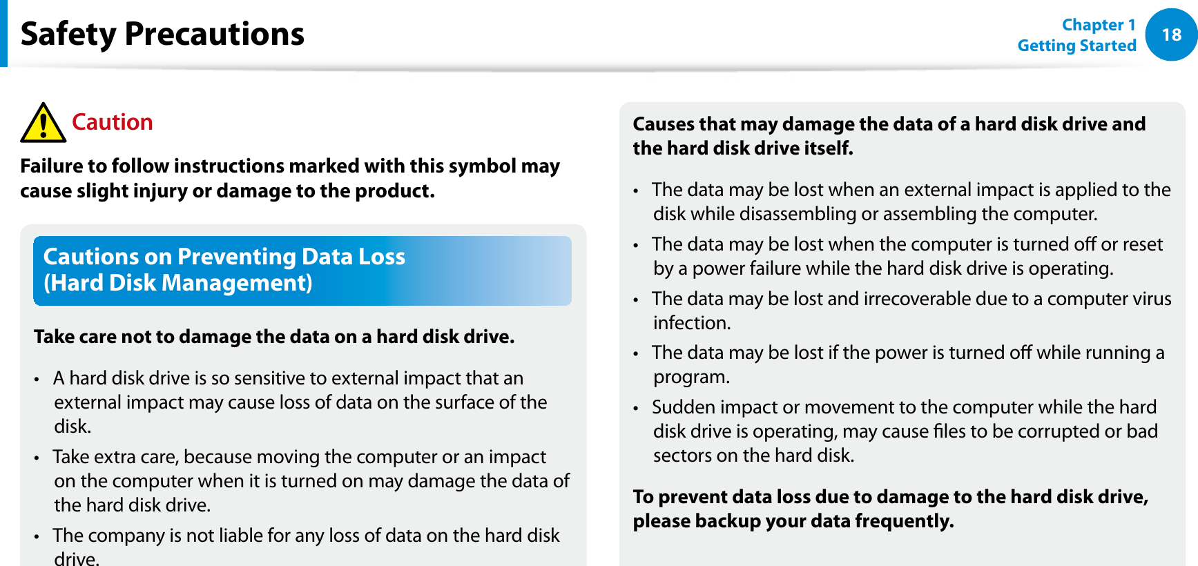 18Chapter 1 Getting StartedCautions on Preventing Data Loss  (Hard Disk Management)Take care not to damage the data on a hard disk drive.A hard disk drive is so sensitive to external impact that an t external impact may cause loss of data on the surface of the disk.Take extra care, because moving the computer or an impact t on the computer when it is turned on may damage the data of the hard disk drive.The company is not liable for any loss of data on the hard disk t drive.Causes that may damage the data of a hard disk drive and the hard disk drive itself.The data may be lost when an external impact is applied to the t disk while disassembling or assembling the computer.The data may be lost when the computer is turned o or reset t by a power failure while the hard disk drive is operating.The data may be lost and irrecoverable due to a computer virus t infection.The data may be lost if the power is turned o while running a t program.Sudden impact or movement to the computer while the hard t disk drive is operating, may cause les to be corrupted or bad sectors on the hard disk.To prevent data loss due to damage to the hard disk drive, please backup your data frequently.Safety Precautions CautionFailure to follow instructions marked with this symbol may cause slight injury or damage to the product.