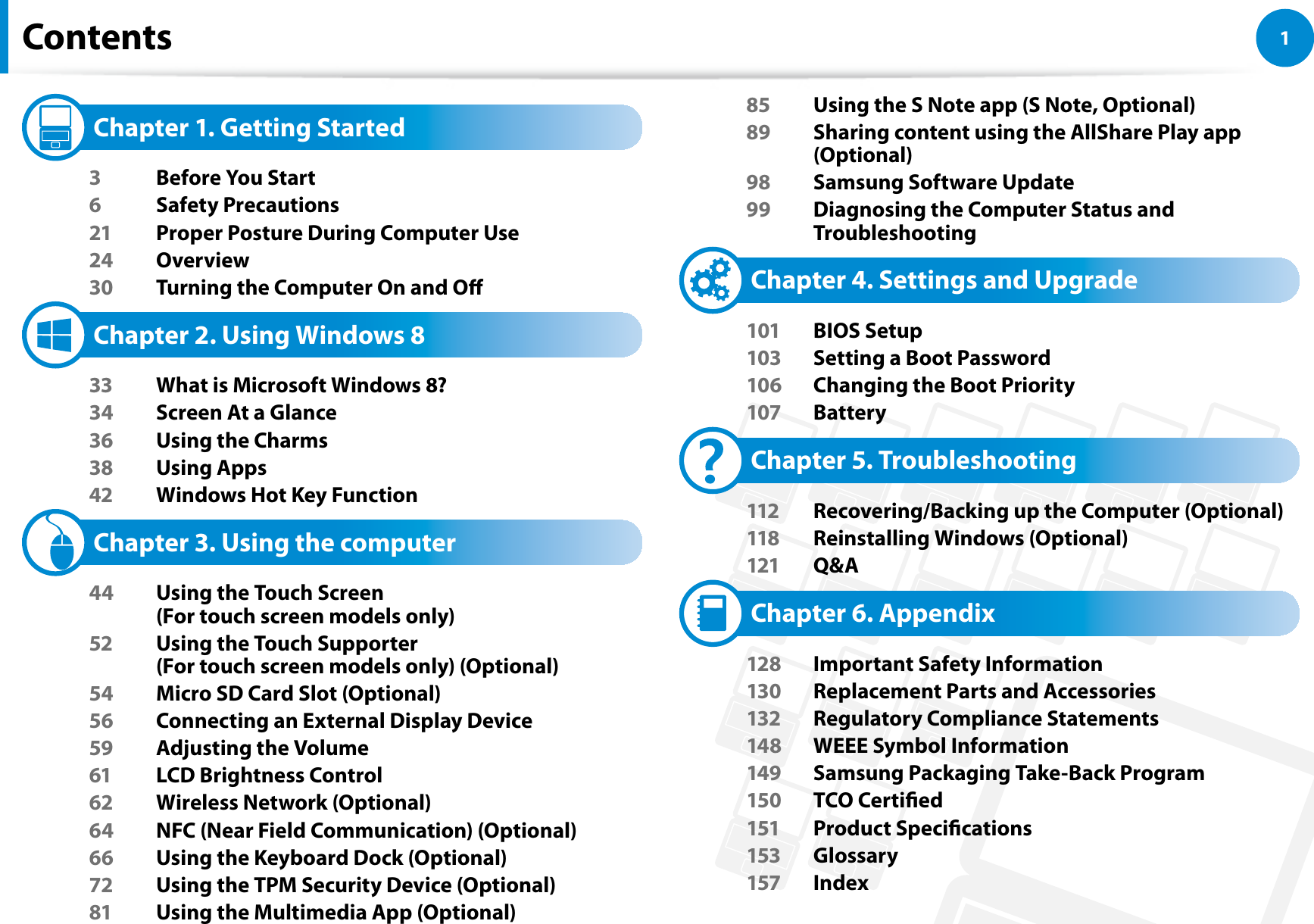 1Chapter 1 Getting StartedContents   Chapter 1. Getting Started3  Before You Start6 Safety Precautions21  Proper Posture During Computer Use24 Overview30  Turning the Computer On and O   Chapter 2. Using Windows 8 33  What is Microsoft Windows 8?34  Screen At a Glance36  Using the Charms38 Using Apps42  Windows Hot Key Function   Chapter 3. Using the computer44  Using the Touch Screen  (For touch screen models only)52  Using the Touch Supporter  (For touch screen models only) (Optional)54  Micro SD Card Slot (Optional)56  Connecting an External Display Device59  Adjusting the Volume61  LCD Brightness Control62  Wireless Network (Optional)64  NFC (Near Field Communication) (Optional)66  Using the Keyboard Dock (Optional)72  Using the TPM Security Device (Optional)81  Using the Multimedia App (Optional)85  Using the S Note app (S Note, Optional)89  Sharing content using the AllShare Play app (Optional)98  Samsung Software Update99  Diagnosing the Computer Status and Troubleshooting   Chapter 4. Settings and Upgrade101 BIOS Setup103  Setting a Boot Password106  Changing the Boot Priority107 Battery   Chapter 5. Troubleshooting112  Recovering/Backing up the Computer (Optional)118  Reinstalling Windows (Optional)121 Q&amp;A   Chapter 6. Appendix128  Important Safety Information130  Replacement Parts and Accessories132  Regulatory Compliance Statements148  WEEE Symbol Information149  Samsung Packaging Take-Back Program150 TCO Certied151 Product Specications153 Glossary157 Index