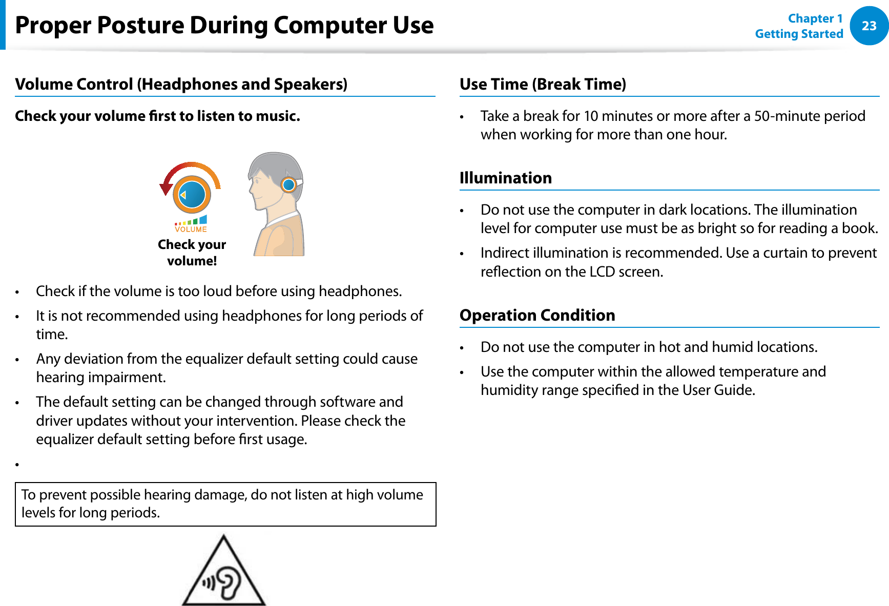23Chapter 1 Getting StartedProper Posture During Computer UseVolume Control (Headphones and Speakers)Check your volume rst to listen to music.Check your  volume!Check if the volume is too loud before using headphones.t It is not recommended using headphones for long periods of t time.Any deviation from the equalizer default setting could cause t hearing impairment.The default setting can be changed through software and t driver updates without your intervention. Please check the equalizer default setting before rst usage.t To prevent possible hearing damage, do not listen at high volume levels for long periods.Use Time (Break Time)Take a break for 10 minutes or more after a 50-minute period t when working for more than one hour.IlluminationDo not use the computer in dark locations. The illumination t level for computer use must be as bright so for reading a book.Indirect illumination is recommended. Use a curtain to prevent t reection on the LCD screen.Operation ConditionDo not use the computer in hot and humid locations.t Use the computer within the allowed temperature and t humidity range specied in the User Guide.