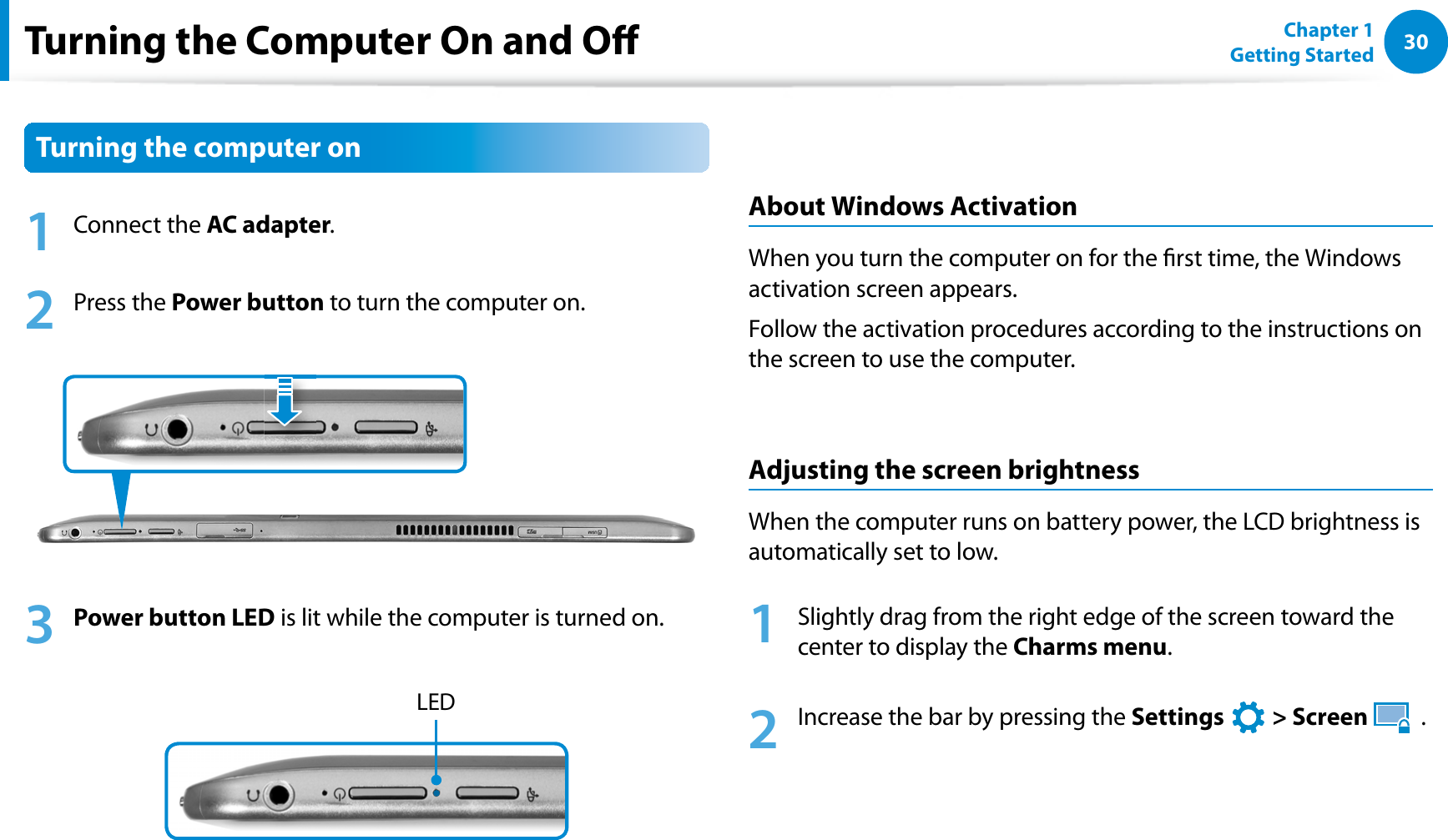 30Chapter 1 Getting StartedTurning the Computer On and OTurning the computer on1 Connect the AC adapter.2 Press the Power button to turn the computer on.3 Power button LED is lit while the computer is turned on.LEDAbout Windows ActivationWhen you turn the computer on for the rst time, the Windows activation screen appears.Follow the activation procedures according to the instructions on the screen to use the computer.Adjusting the screen brightnessWhen the computer runs on battery power, the LCD brightness is automatically set to low.1  Slightly drag from the right edge of the screen toward the center to display the Charms menu.2  Increase the bar by pressing the Settings   &gt; Screen   .