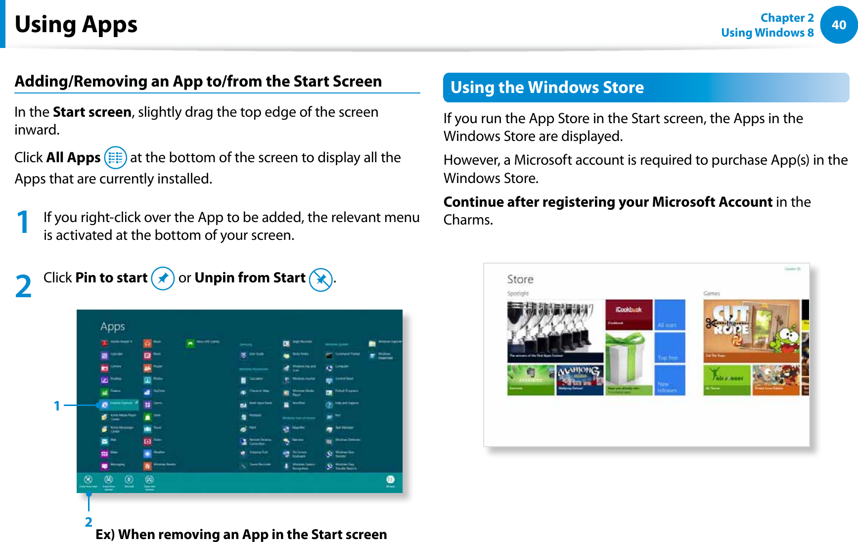 40Chapter 2 Using Windows 8  Adding/Removing an App to/from the Start ScreenIn the Start screen, slightly drag the top edge of the screen inward.Click All Apps  at the bottom of the screen to display all the Apps that are currently installed.1  If you right-click over the App to be added, the relevant menu is activated at the bottom of your screen. 2  Click Pin to start  or Unpin from Start  .Ex) When removing an App in the Start screen12Using the Windows StoreIf you run the App Store in the Start screen, the Apps in the Windows Store are displayed. However, a Microsoft account is required to purchase App(s) in the Windows Store.Continue after registering your Microsoft Account in the Charms.Using Apps