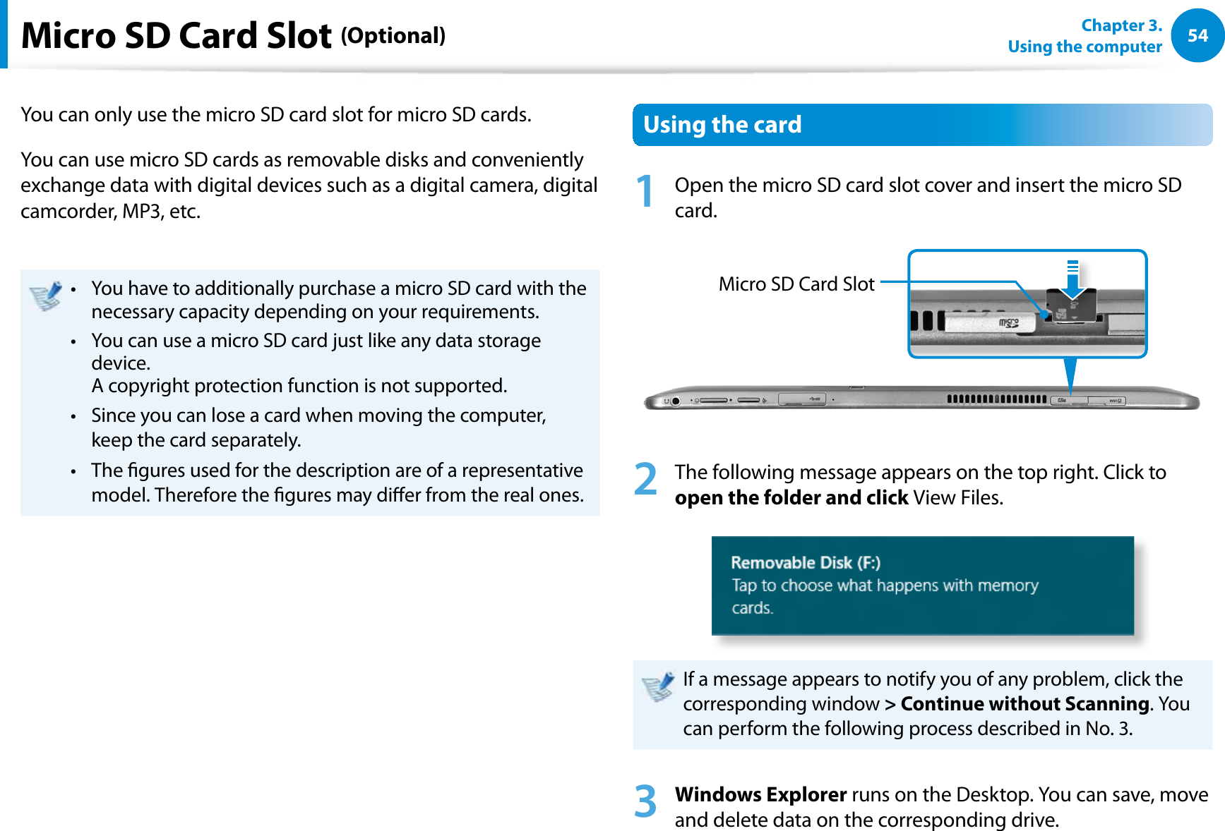 54Chapter 3.  Using the computerMicro SD Card Slot (Optional)You can only use the micro SD card slot for micro SD cards.You can use micro SD cards as removable disks and conveniently exchange data with digital devices such as a digital camera, digital camcorder, MP3, etc.You have to additionally purchase a micro SD card with the t necessary capacity depending on your requirements.You can use a micro SD card just like any data storage t device.  A copyright protection function is not supported.Since you can lose a card when moving the computer, t keep the card separately.The gures used for the description are of a representative t model. Therefore the gures may dier from the real ones.Using the card1  Open the micro SD card slot cover and insert the micro SD card.Micro SD Card Slot2  The following message appears on the top right. Click to open the folder and click View Files.If a message appears to notify you of any problem, click the corresponding window &gt; Continue without Scanning. You can perform the following process described in No. 3.3 Windows Explorer runs on the Desktop. You can save, move and delete data on the corresponding drive.