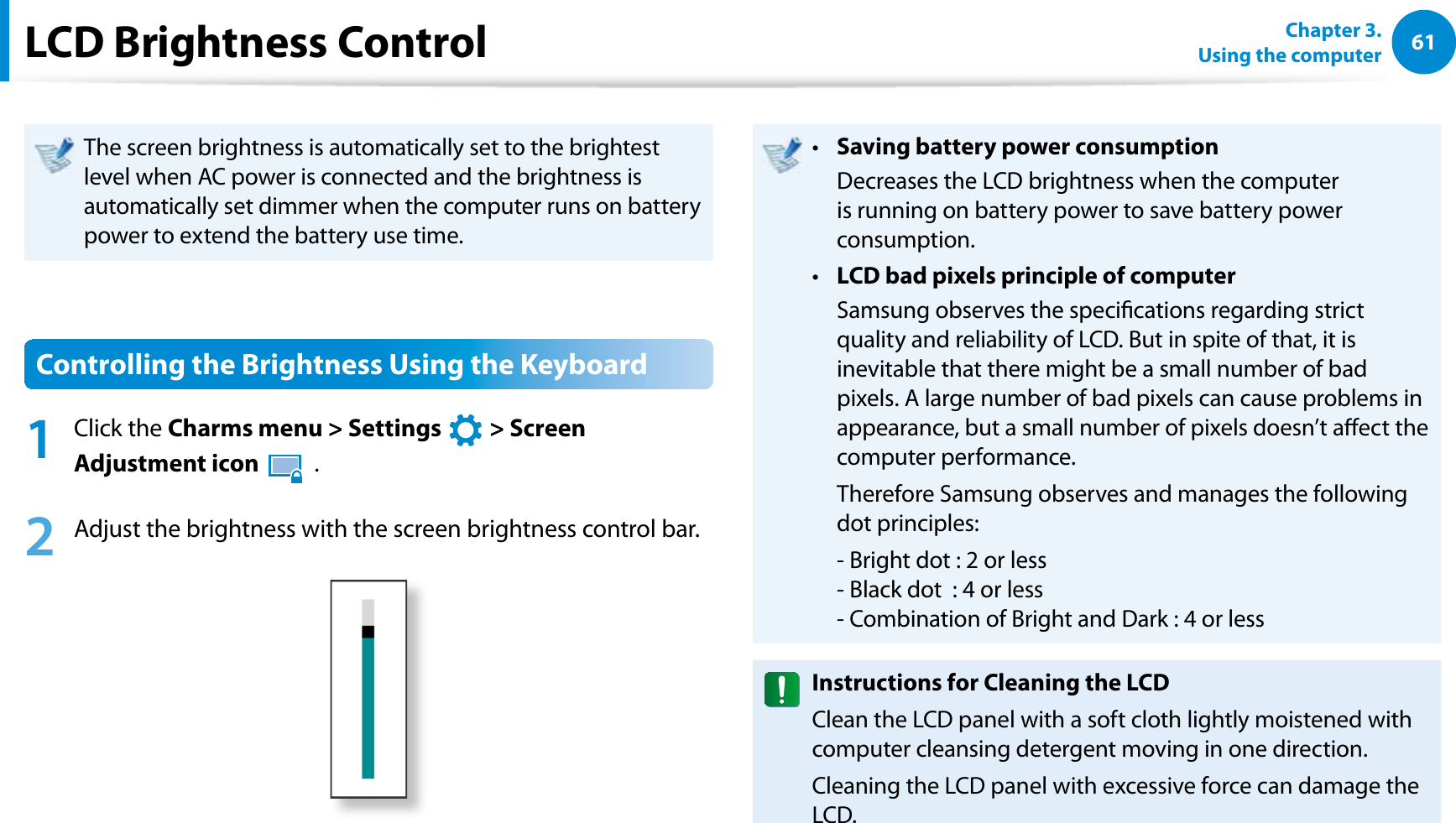 61Chapter 3.  Using the computerLCD Brightness ControlThe screen brightness is automatically set to the brightest level when AC power is connected and the brightness is automatically set dimmer when the computer runs on battery power to extend the battery use time.Controlling the Brightness Using the Keyboard1 Click the Charms menu &gt; Settings   &gt; Screen Adjustment icon   .2  Adjust the brightness with the screen brightness control bar.Saving battery power consumptiont   Decreases the LCD brightness when the computer is running on battery power to save battery power consumption.LCD bad pixels principle of computert   Samsung observes the specications regarding strict quality and reliability of LCD. But in spite of that, it is inevitable that there might be a small number of bad pixels. A large number of bad pixels can cause problems in appearance, but a small number of pixels doesn’t aect the computer performance.  Therefore Samsung observes and manages the following dot principles:  - Bright dot : 2 or less - Black dot  : 4 or less - Combination of Bright and Dark : 4 or lessInstructions for Cleaning the LCDClean the LCD panel with a soft cloth lightly moistened with computer cleansing detergent moving in one direction. Cleaning the LCD panel with excessive force can damage the LCD.