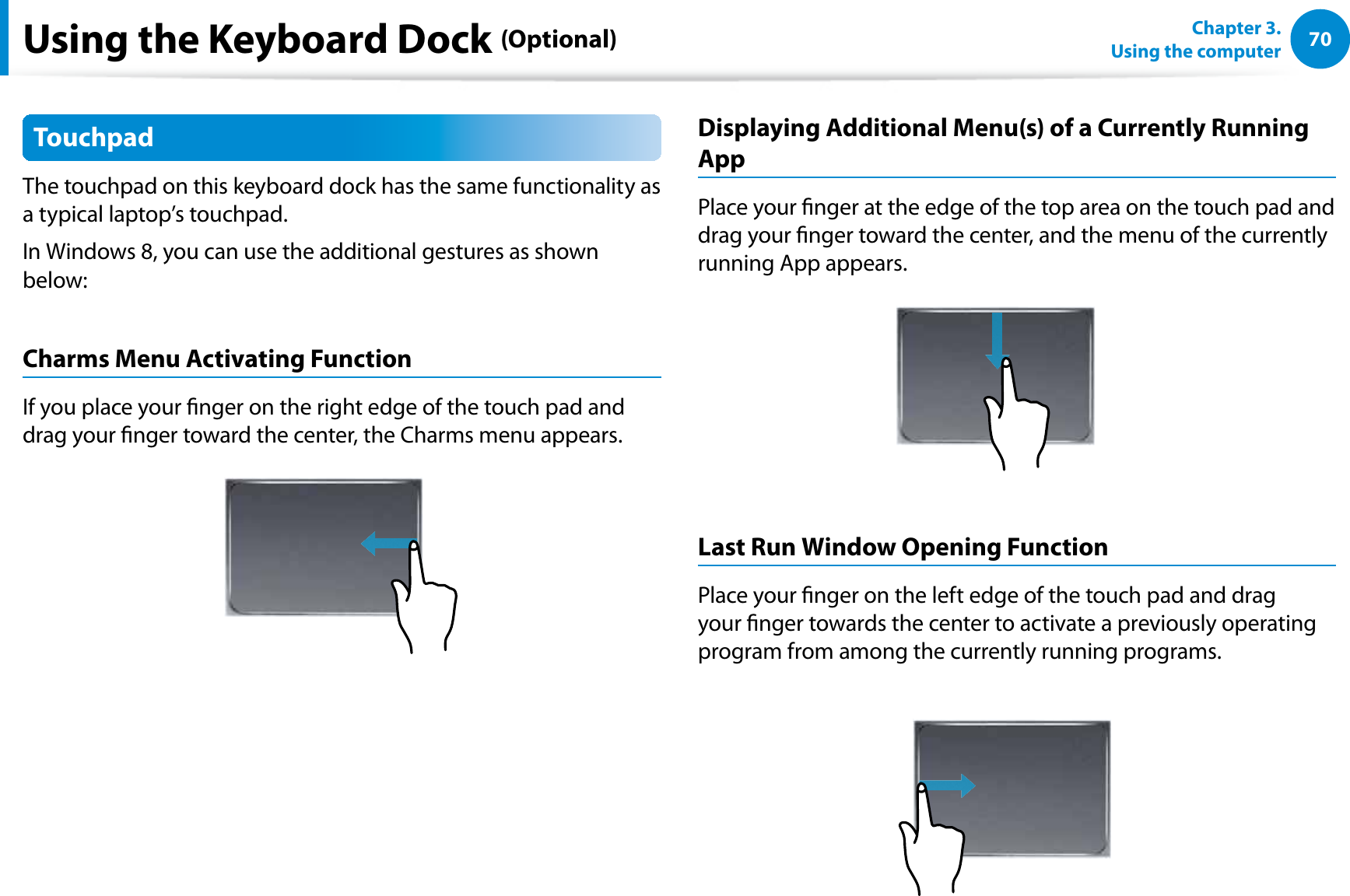 70Chapter 3.  Using the computerUsing the Keyboard Dock (Optional)TouchpadThe touchpad on this keyboard dock has the same functionality as a typical laptop’s touchpad.In Windows 8, you can use the additional gestures as shown below:Charms Menu Activating Function If you place your nger on the right edge of the touch pad and drag your nger toward the center, the Charms menu appears. Displaying Additional Menu(s) of a Currently Running AppPlace your nger at the edge of the top area on the touch pad and drag your nger toward the center, and the menu of the currently running App appears. Last Run Window Opening FunctionPlace your nger on the left edge of the touch pad and drag your nger towards the center to activate a previously operating program from among the currently running programs. 